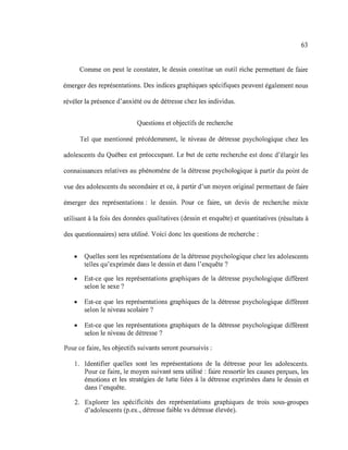 63
Comme on peut le constater, le dessin constitue un outil riche permettant de faire
émerger des représentations. Des indices graphiques spécifiques peuvent également nous
révéler la présence d'anxiété ou de détresse chez les individus.
Questions et objectifs de recherche
Tel que mentionné précédemment, le niveau de détresse psychologique chez les
adolescents du Québec est préoccupant. Le but de cette recherche est donc d'élargir les
connaissances relatives au phénomène de la détresse psychologique à partir du point de
vue des adolescents du secondaire et ce, à partir d'un moyen original permettant de faire
émerger des représentations: le dessin. Pour ce faire, un devis de recherche mixte
utilisant à la fois des données qualitatives (dessin et enquête) et quantitatives (résultats à
des questionnaires) sera utilisé. Voici donc les questions de recherche :
• Quelles sont les représentations de la détresse psychologique chez les adolescents
telles qu'exprimée dans le dessin et dans l'enquête?
• Est-ce que les représentations graphiques de la détresse psychologique diffèrent
selon le sexe?
• Est-ce que les représentations graphiques de la détresse psychologique diffèrent
selon le niveau scolaire?
• Est-ce que les représentations graphiques de la détresse psychologique diffèrent
selon le niveau de détresse?
Pour ce faire, les objectifs suivants seront poursuivis:
1. Identifier quelles sont les représentations de la détresse pour les adolescents.
Pour ce faire, le moyen suivant sera utilisé: faire ressortir les causes perçues, les
émotions et les stratégies de lutte liées à la détresse exprimées dans le dessin et
dans l'enquête.
2. Explorer les spécificités des représentations graphiques de trois sous-groupes
d'adolescents (p.ex., détresse faible vs détresse élevée).
 