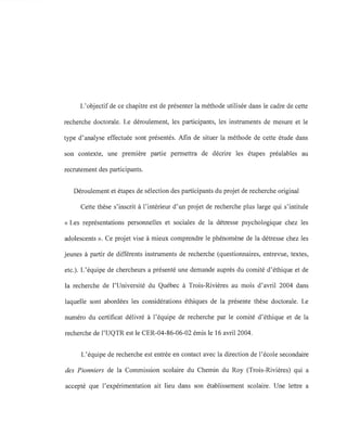 L'objectif de ce chapitre est de présenter la méthode utilisée dans le cadre de cette
recherche doctorale. Le déroulement, les participants, les instruments de mesure et le
type d'analyse effectuée sont présentés. Afin de situer la méthode de cette étude dans
son contexte, une première partie permettra de décrire les étapes préalables au
recrutement des participants.
Déroulement et étapes de sélection des participants du projet de recherche original
Cette thèse s'inscrit à l'intérieur d'un projet de recherche plus large qui s'intitule
«Les représentations personnelles et sociales de la détresse psychologique chez les
adolescents ». Ce projet vise à mieux comprendre le phénomène de la détresse chez les
jeunes à partir de différents instruments de recherche (questionnaires, entrevue, textes,
etc.). L'équipe de chercheurs a présenté une demande auprès du comité d'éthique et de
la recherche de l'Université du Québec à Trois-Rivières au mois d'avril 2004 dans
laquelle sont abordées les considérations éthiques de la présente thèse doctorale. Le
numéro du certificat délivré à l'équipe de recherche par le comité d'éthique et de la
recherche de l'UQTR est le CER-04-86-06-02 émis le 16 avril 2004.
L'équipe de recherche est entrée en contact avec la direction de l'école secondaire
des Pionniers de la Commission scolaire du Chemin du Roy (Trois-Rivières) qui a
accepté que l'expérimentation ait lieu dans son établissement scolaire. Une lettre a
 