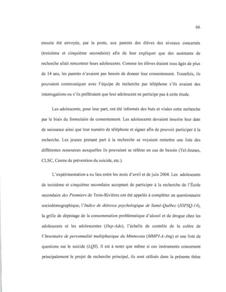 66
ensuite été envoyée, par la poste, aux parents des élèves des nIveaux concernés
(troisième et cinquième secondaire) afin de leur expliquer que des assistants de
recherche allait rencontrer leurs adolescents. Comme les élèves étaient tous âgés de plus
de 14 ans, les parents n'avaient pas besoin de donner leur consentement. Toutefois, ils
pouvaient communiquer avec l'équipe de recherche par téléphone s'ils avaient des
interrogations ou s'ils préféraient que leur adolescent ne participe pas à cette étude.
Les adolescents, pour leur part, ont été informés des buts et visées cette recherche
par le biais du formulaire de consentement. Les adolescents devaient inscrire leur date
de naissance ainsi que leur numéro de téléphone et signer afin de pouvoir participer à la
recherche. Les jeunes prenant part à la recherche se voyaient remettre une liste des
différentes ressources auxquelles ils pouvaient se référer en cas de besoin (Tel-Jeunes,
CLSC, Centre de prévention du suicide, etc.).
L'expérimentation a eu lieu entre les mois d'avril et de juin 2004. Les adolescents
de troisième et cinquième secondaire acceptant de participer à la recherche de l'École
secondaire des Pionniers de Trois-Rivières ont été appelés à compléter un questionnaire
sociodémographique, l'Indice de détresse psychologique de Santé-Québec (IDPSQ-14),
la grille de dépistage de la consommation problématique d'alcool et de drogue chez les
adolescents et les adolescentes (Dep-Ado), l'échelle de contrôle de la colère de
l'Inventaire de personnalité multiphasique du Minnesota (MMPI-A-Ang) et une liste de
questions sur le suicide (LQS). Il est à noter que même si ces instruments concernent
principalement le projet de recherche principal, ils sont utilisés dans la présente thèse
 