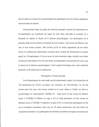 67
afin de mettre en relation les caractéristiques des participants avec les indices graphiques
retrouvés dans les dessins.
Cette première étape du projet de recherche principal a permis de sélectionner les
40 participants qui constituent les sujets de cette thèse doctorale et auxquels on a
demandé de réaliser le dessin de la détresse psychologique. Les participants de la
présente étude ont été choisis en fonction de trois critères : leur niveau de détresse, leur
sexe et leur niveau scolaire. Afin d'éviter qu'ils ne soient stigmatisés par les autres
élèves, les adolescents sélectionnés croyaient qu'ils avaient été sélectionnés au hasard
parmi les 318 participants. C'est au cours de cette deuxième étape, réalisée sous forme
d'entrevue individuelle d'environ une heure (correspondant à une période de cours), que
le dessin de la détresse psychologique, l'outil original développé pour cette recherche
doctorale, a été réalisé par les adolescents.
Participants à l'étude doctorale
Les 40 participants de cette étude ont été sélectionnés à partir d'un échantillon de
318 adolescents de l'École secondaire des Pionniers de Trois-Rivières. Ils ont été
choisis selon leur sexe, leur niveau scolaire et le score obtenu à l 'Indice de détresse
psychologique de Santé-Québec (IDPSQ-14), vingt ayant un bas niveau de détresse
(score à l'IDPSQ-14 inférieur ou égal à 22) et vingt présentant un haut niveau de
détresse (score à l'IDPSQ-14 supérieur ou égal à 29). La moitié des participants (n=20)
est en troisième secondaire, alors que les 20 autres adolescents sont des élèves de
cinquième secondaire. Les participants de troisième secondaire sont âgés en moyenne de
 