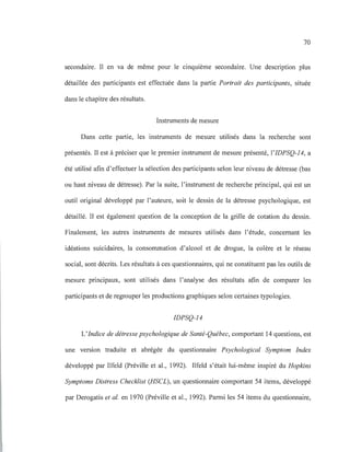 70
secondaire. Il en va de même pour le cinquième secondaire. Une description plus
détaillée des participants est effectuée dans la partie Portrait des participants, située
dans le chapitre des résultats.
Instruments de mesure
Dans cette partie, les instruments de mesure utilisés dans la recherche sont
présentés. Il est à préciser que le premier instrument de mesure présenté, l'IDPSQ-14, a
été utilisé afin d'effectuer la sélection des participants selon leur niveau de détresse (bas
ou haut niveau de détresse). Par la suite, l'instrument de recherche principal, qui est un
outil original développé par l'auteure, soit le dessin de la détresse psychologique, est
détaillé. Il est également question de la conception de la grille de cotation du dessin.
Finalement, les autres instruments de mesures utilisés dans l'étude, concernant les
idéations suicidaires, la consommation d'alcool et de drogue, la colère et le réseau
social, sont décrits. Les résultats à ces questionnaires, qui ne constituent pas les outils de
mesure principaux, sont utilisés dans l'analyse des résultats afin de comparer les
participants et de regrouper les productions graphiques selon certaines typologies.
IDPSQ-14
L'Indice de détresse psychologique de Santé-Québec, comportant 14 questions, est
une version traduite et abrégée du questionnaire Psychological Symptom Index
développé par Ilfeld (Préville et al., 1992). Ilfeld s'était lui-même inspiré du Hopkins
Symptoms Distress Checklist (HSCL), un questionnaire comportant 54 items, développé
par Derogatis et al. en 1970 (Préville et al., 1992). Parini les 54 items du questionnaire,
 