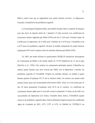 71
Ilfeld a choisi ceux qui se rapportaient aux quatre facteurs suivants: la dépression,
l'anxiété, l'irritabilité et les problèmes cognitifs.
Le Psychological Symptom Index, une échelle de type Likert, comporte 29 énoncés
avec des choix de réponse allant de 1 Gamais) à 4 (très souvent). Les coefficients de
consistance interne rapportés par Ilfeld (1976) sont de a= 0,91 pour l'échelle totale, de
a=0,84 pour la dépression, de a=0,85 pour l'anxiété, de a=0,79 pour l'irritabilité et de
a=0,77 pour les problèmes cognitifs. De plus, le modèle comprenant les quatre facteurs
expliquerait 40 % de la variance selon les données obtenues par Ilfeld (1976).
En 1987, une étude utilisant le questionnaire IDPSQ-29 (traduction francophone
de l'instrument de Ilfeld) a été menée auprès de 19016 Québécois de 15 ans et plus
(Préville et al., 1992). Une analyse en composante principale permet d'identifier les
mêmes quatre facteurs que ceux trouvés par Ilfeld, soit la dépression, l'anxiété, les
problèmes cognitifs et l'irritabilité. D'après les résultats obtenus, ce modèle à quatre
facteurs permet d'expliquer 47,1 % de la variance totale. Les auteurs ont ensuite retiré
certains items ayant une communalité relativement faible. Ainsi, ils n'ont retenu que 14
des 29 items permettant d'expliquer ainsi 65 % de la variance. Le coefficient de
consistance interne alpha pour la nouvelle version comportant 14 items est de 0,89. Les
sous-échelles de dépression (six items), d'anxiété (deux items), d'irritabilité (quatre
items) et de problèmes cognitifs (deux items) obtiennent respectivement des coefficients
alpha de Cronbach de 0,83; 0,72; 0,79 et 0,76. La fiabilité de l'IDPSQ-14 est
 