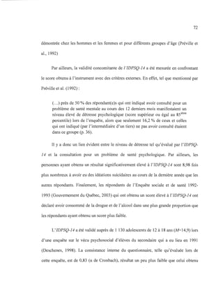 72
démontrée chez les hommes et les femmes et pour différents groupes d'âge (Préville et
al., 1992)
Par ailleurs, la validité concomitante de !'IDPSQ-14 a été mesurée en confrontant
le score obtenu à l'instrument avec des critères externes. En effet, tel que mentionné par
Préville et al. (1992) :
(...) près de 50 % des répondantee)s qui ont indiqué avoir consulté pour un
problème de santé mentale au cours des 12 derniers mois manifestaient un
niveau élevé de détresse psychologique (score supérieur ou égal au 85ième
percentile) lors de l'enquête, alors que seulement 16,2 % de ceux et celles
qui ont indiqué (par l'intermédiaire d'un tiers) ne pas avoir consulté étaient
dans ce groupe (p. 36).
Il y a donc un lien évident entre le niveau de détresse tel qu'évalué par l'IDPSQ-
14 et la consultation pour un problème de santé psychologique. Par ailleurs, les
personnes ayant obtenu un résultat significativement élevé à l'IDPSQ-14 sont 8,98 fois
plus nombreux à avoir eu des idéations suicidaires au cours de la dernière année que les
autres répondants. Finalement, les répondants de l'Enquête sociale et de santé 1992-
1993 (Gouvernement du Québec, 2003) qui ont obtenu un score élevé à l'IDPSQ-14 ont
déclaré avoir consommé de la drogue et de l'alcool dans une plus grande proportion que
les répondants ayant obtenu un score plus faible.
L'IDPSQ-14 a été validé auprès de 1 130 adolescents de 12 à 18 ans (M=14,9) lors
d'une enquête sur le vécu psychosocial d'élèves du secondaire qui a eu lieu en 1991
(Deschenes, 1998). La consistance interne du questionnaire, telle qu'évaluée lors de
cette enquête, est de 0,83 (a de Cronbach), résultat un peu plus faible que celui obtenu
 