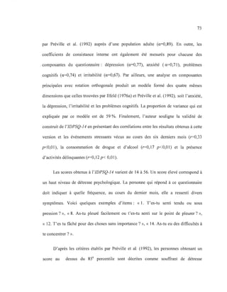73
par Préville et al. (1992) auprès d'une population adulte (a=0,89). En outre, les
coefficients de consistance interne ont également été mesurés pour chacune des
composantes du questionnaire: dépression (a=O,77), anxiété (a=O,71), problèmes
cognitifs (a=0,74) et irritabilité (a=0,67). Par ailleurs, une analyse en composantes
principales avec rotation orthogonale produit un modèle formé des quatre mêmes
dimensions que celles trouvées par Ilfeld (1976a) et Préville et al. (1992), soit l'anxiété,
la dépression, l'irritabilité et les problèmes cognitifs. La proportion de variance qui est
expliquée par ce modèle est de 59 %. Finalement, l'auteur souligne la validité de
construit de l'IDPSQ-14 en présentant des corrélations entre les résultats obtenus à cette
version et les événements stressants vécus au cours des six derniers mois (r=0,33
p<O,Ol), la consommation de drogue et d'alcool (r=0,17 p<O,Ol) et la présence
d'activités délinquantes (r=0,12 p< 0,01).
Les scores obtenus à l'IDPSQ-14 varient de 14 à 56. Un score élevé correspond à
un haut niveau de détresse psychologique. La personne qui répond à ce questionnaire
doit indiquer à quelle fréquence, au cours du dernier mois, elle a ressenti divers
symptômes. Voici quelques exemples d'items: « 1. T'es-tu senti tendu ou sous
pression? », « 8. As-tu pleuré facilement ou t'es-tu senti sur le point de pleurer? »,
« 12. T'es tu fâché pour des choses sans importance? », « 14. As-tu eu des difficultés à
te concentrer? ».
D'après les critères établis par Préville et al. (1992), les personnes obtenant un
score au dessus du 85e
percentile sont décrites comme souffrant de détresse
 