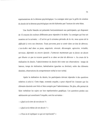 75
représentations de la détresse psychologique. La consigne ainsi que la grille de cotation
du dessin de la détresse psychologique ont été élaborées par l'auteure de cette thèse.
Une feuille blanche est présentée horizontalement aux participants, qui disposent
de 12 crayons de couleurs différentes pour répondre à la tâche. La consigne qui leur est
soumise est la suivante : «Il arrive qu'à certaines périodes de la vie, nous ayons de la
difficulté à vivre nos émotions. Toute personne peut se sentir dans un état de détresse,
c'est-à-dire mal dans sa peau, angoissée, stressée, découragée, agressive, irritable,
nerveuse, déprimée ou encore épuisée. J 'aimerais maintenant que tu fasses un dessin
qui illustre ce que tu ressens quand tu es dans un état de détresse ». Au cours de la
réalisation du dessin, l'administrateur du dessin doit noter ses observations : temps de
latence, temps de réalisation, latéralisation (gaucher ou droitier), ordre des éléments
dessinés, observations du comportement verbal et non verbal.
Après la réalisation du dessin, les participants doivent répondre à des questions
relatives à celui-ci. Cette étape, nommée enquête, a pour objectif de s'assurer que les
éléments dessinés sont bels et bien compris par l'administrateur. De plus, elle pennet de
faire verbaliser les sujets sur leur représentation graphique. Les questions posées aux
adolescents qui constituent l'enquête, sont les suivantes:
- « Quel est le titre de ton dessin ?»
- « Quel est le thème de ton dessin? »
- « Peux-tu m 'expliquer ce qui est représenté? »
 
