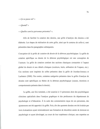 76
- « Ça se passe où? »
- « Quand? »
- « Quelles sont les personnes présentes? ».
Afin de faciliter la cotation des dessins, une grille d'analyse des dessins a été
élaborée. Les étapes de réalisation de cette grille, ainsi que le contenu de celle-ci, sont
présentées dans les paragraphes subséquents.
Conception de la grille de cotation du dessin de la détresse psychologique. La grille de
cotation spécifique au dessin de la détresse psychologique est une conception de
l'auteure. La grille de cotation contient des sections classiques consacrées à l'aspect
global du dessin et aux détails cliniques (couleurs, traits, utilisation de l'espace, etc.).
Ces sections sont inspirées de celles présentes dans la grille de Jourdan-Ionescu et
Lachance (2000). Par contre, certaines catégories présentes dans la grille d'analyse de
dessins sont spécifiques au thème de la détresse psychologique (causes, émotions et
comportements présents dans le dessin).
La grille, une fois terminée, a été soumise à 13 personnes dont des psychologues
cliniciens spécialisés dans l'analyse graphique et des professeurs du département de
psychologie et d'éducation. À la suite des commentaires reçus de ces personnes, des
ajustements ont été apportés à la grille. Puis, dix des quarante dessins ont été évalués par
trois évaluatrices ayant minimalement une formation de deuxième année de doctorat en
psychologie et ayant développé, au cours de leur expérience clinique, une expertise en
 