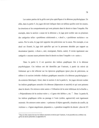 78
Les autres parties de la grille sont plus spécifiques à la détresse psychologique. En
effet, dans la partie 5, les juges doivent indiquer dans un tableau quelles sont les causes,
les émotions et les comportements qui sont présents dans le dessin et dans l'enquête. Par
exemple, dans la section « cause de la détresse », le juge peut cocher une ou plusieurs
des catégories telles «problèmes relationnels », «deuil », «problèmes scolaires » ou
autres. Par la suite, le juge doit apporter des précisions sur la cause. Par exemple, si un
deuil est illustré, le juge doit spécifier qui est la personne décédée par rapport au
dessinateur (parent, « chum », ami, enseignant, fratrie, autre). Il existe également une
catégorie « aucune cause présente dans le dessin ou dans l'enquête » et « autre ».
Dans la partie 6, il est question des indices graphiques liés à la détresse
psychologique. Ces indices ont été identifiés par l'auteure, à partir du relevé de
littérature qui a été effectué sur les épreuves graphiques (pour plus de précisions, se
référer à la section intitulée «Indices graphiques associés à la détresse psychologique »
du contexte théorique). Ainsi, dans la section A de la partie 6, les juges doivent cocher
les indices graphiques associés à la détresse (dépression et anxiété) et qui sont présents
dans le dessin. On retrouve entre autres « Utilisation de la zone inférieure de la feuille »,
« Prépondérance de la couleur noire », « Lignes très faibles », etc. 3. Dans la partie B,
les indices graphiques reliés au passage à l'acte (colère, agressivité) sont également
recensés. On retrouve entre autres : « présence d'objets agressifs, situation de conflit, de
violence », « lignes anguleuses, piquantes », « grandeur exagérée du dessin : plus de 2/3
3 Pour la liste exacte de tous les indices recensés et choisis par l'auteure, il est possible de se référer à la
grille de dessin présentée en appendice B.
 
