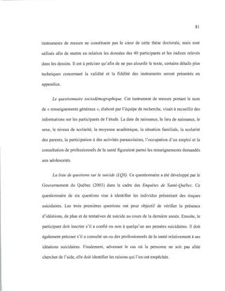 81
instruments de mesure ne constituent pas le cœur de cette thèse doctorale, mais sont
utilisés afin de mettre en relation les données des 40 participants et les indices relevés
dans les dessins. Il est à préciser qu'afin de ne pas alourdir le texte, certains détails plus
techniques concernant la validité et la fidélité des instruments seront présentés en
appendice.
Le questionnaire sociodémographique. Cet instrument de mesure portant le nom
de «renseignements généraux », élaboré par l'équipe de recherche, visait à recueillir des
informations sur les participants de l'étude. La date de naissance, le lieu de naissance, le
sexe, le niveau de scolarité, la moyenne académique, la situation familiale, la scolarité
des parents, la participation à des activités parascolaires, l'occupation d'un emploi et la
consultation de professionnels de la santé figuraient parmi les renseignements demandés
aux adolescents.
La liste de questions sur le suicide (LQS). Ce questionnaire a été développé par le
Gouvernement du Québec (2003) dans le cadre des Enquêtes de Santé-Québec. Ce
questionnaire de six questions vise à identifier les individus présentant des risques
suicidaires. Les trois premières questions ont pour objectif de vérifier la présence
d'idéations, de plan et de tentatives de suicide au cours de la dernière année. Ensuite, le
participant doit inscrire s'il a confié ou non à quelqu'un ses pensées suicidaires. Il doit
également préciser s'il a consulté un ou des professionnels de la santé relativement à ses
idéations suicidaires. Finalement, advenant le cas où la personne ne soit pas allée
chercher de l'aide, elle doit identifier les raisons qui l'en ont empêchée.
 