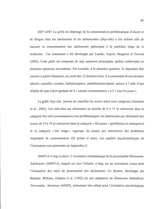 82
DEP-ADD. La grille de dépistage de la consommation problématique d'alcool et
de drogue chez les adolescents et les adolescentes (Dep-Ado) a été utilisée afin de
mesurer la consommation des adolescents participant à la première étape de la
recherche. Cet instrument a été développé par Landry, Guyon, Bergeron et Provost
(2002). Cette grille est composée de sept questions principales, parfois subdivisées en
plusieurs questions secondaires. Par exemple, à la première question, le répondant doit
inscrire à quelle fréquence, au cours des 12 derniers mois, il a consommé divers produits
(alcool, cannabis, cocaïne, hallucinogènes, amphétamines/speed, autres) à l'aide d'une
échelle de type Likert graduée de 0 «aucune consommation» à 5 « tous les jours ».
La grille Dep-Ado permet de classifier les scores selon trois catégories (Germain
et al., 2003). Les individus qui obtiennent un résultat de 0 à 13 se retrouvent dans la
catégorie feu vert (consommation non problématique), les adolescents qui obtiennent des
scores de 14 à 19 se retrouvent dans la catégorie « feu jaune» (problèmes en émergence)
et la catégorie «feu rouge» regroupe les jeunes qui rencontrent des problèmes
importants de consommation (20 points et plus). Les qualités psychométriques de
l'instrument sont présentées en Appendice C.
MMPI-A A-Ang (colère). L'inventaire multiphasique de la personnalité Minnesota-
Adolescent (MMPI-A), duquel est issu l'échelle A-Ang, est un instrument conçu pour
l'évaluation des traits de personnalité des adolescents. Ce dernier, développé par
Butcher, William, Graham et al. (1992) est une adaptation du Minnesota Multiphasic
Personality Inventory (MMP1), instrument très utilisé pour l'évaluation psychologique
 