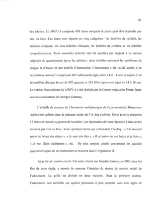 83
des adultes. Le MMPI-A comporte 478 items auxquels le participant doit répondre par
vrai ou faux. Les items sont répartis en cinq catégories: les échelles de validité, les
échelles cliniques, les sous-échelles cliniques, les échelles de contenu et les échelles
complémentaires. Trois nouvelles échelles ont été ajoutées par rapport à la version
originale du questionnaire (pour les adultes) : deux échelles mesurant les problèmes de
drogue et d'alcool et une échelle d'immaturité. L'instrument a été validé auprès d'un
échantillon normatif comprenant 805 adolescents âgés entre 14 et 18 ans et auprès d'un
échantillon clinique formé de 420 garçons et 293 filles également âgés de 14 à 18 ans.
La version francophone du MMPI-A a été réalisée par le Centre hospitalier Pierre-Janet,
sous la coordination de Georges Garneau.
L'échelle de contenu de l'Inventaire multiphasique de la personnalité Minnesota-
Adolescent utilisée dans la présente étude est l'A-Ang (colère). Cette échelle comporte
17 items et mesure la gestion de la colère. Les répondants doivent répondre à chacun des
énoncés par vrai ou faux. Voici quelques items qui composent l'A-Ang: «J'ai souvent
envie de briser des objets », « Je suis très têtu », « Il m'arrive de me battre si je bois »,
«Je me fâche facilement », etc. De plus amples détails concernant les qualités
psychométriques de cet instrument se trouvent dans l'Appendice D.
La grille de soutien social. Cet outil, révisé par Jourdan-Ionescu en 2003 pour les
fins de cette étude, a permis de mesurer l'étendue du réseau de soutien social de
l'adolescent. La grille est divisée en deux sections. Dans la première section,
l'adolescent doit identifier sur quelles personnes il peut compter dans trois types de
 