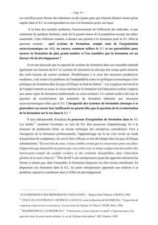 — Page 10 —
ces sacrifices pour former des chômeurs ou des jeunes gens qui n'auront d'autres issues qu'un
emploi dans le S.I. ne correspondant en rien à la formation qu'ils ont reçue.
A la base des sociétés modernes, l'accroissement de l'efficacité des individus, et pas
seulement de quelques hommes, mais de la grande masse de la population occupe une place
essentielle. Cette réflexion conduit, à donner une priorité à la formation pour le S.I. D'où la
question centrale : quel système de formation, compte tenu de l'organisation
socio-économique en ASS, ou encore, comment utiliser le S.I. et ses potentialités pour
assurer la formation du plus grand nombre si l'on considère que la formation est un
facteur clé du développement ?
Il est une nécessité que la capacité du système de formation dans son ensemble réponde
également aux besoins du S.I. Le système de formation ne doit pas être conçu qu'en fonction
des seuls besoins du secteur moderne. Parallèlement à la crise des structures productives
modernes, a été soulevé le problème de l'inadaptabilité entre les politiques économiques et les
politiques de formationdans les paysd'Afrique auSud du Sahara11
. Les exigences du travail et
de l'emploi mettent encausela visiondualistedela formation (oùl'éducation scolaires'oppose
aux autres types de formation traditionnelle ou extra-scolaire). Ce constat soulève dès lors la
question de revalorisation des potentiels de formation inhérents aux structures
socio-économiques telles que le S.I. L'incapacité des systèmes de formation classique à se
généraliser ou encore leur inefficacité ne posent-elles pas la question de la revalorisation
de la formation sur le tas dans le S.I. ?
Il sera indispensable d'analyser le processus d'acquisition de formation dans le S.I.
Les études12
montrent l'existence au sein du S.I. d'un processus d'apprentissage lié à la
structure de production (donc au niveau technique des entreprises considérées). Face à
l'incapacité de la formation professionnelle, l'apprentissage sur le tas s'est révélé un mode
d'acquisition de compétence, de savoir-faire efficace et très développé dans les pays d'Afrique
subsaharienne."Entoutétatdecause,ilnoussemblecertainquelaconcurrencepouruneplace
d'apprentissagedisponiblenepourraques'accroîtreavecletemps comptetenudunombredes
laissés-pour-compte du système scolaire et des profonds déséquilibres dans l'allocation
globaledelamain-d'œuvre".13
Prèsde88%desentrepreneurs ayantdesapprentisdéclarentles
former et disent que, dans l'ensemble, la formation dispensée est d'un niveau satisfaisant. En
dispensant une formation dans le S.I., les petits entrepreneurs apportent une solution à ce
problème capital et contribuent ainsi à l'effort du développement
11Cf.CONFERENCE DES MINISTRES DE L'EDUCATION: : "Rapport final",Harare, UNESCO, 1982.
12
STACE(B.), FLUITMAN (F.), OUDIN (X.), CLIVE (S.), sousla directionde SALOME (B.) : "Acquisitionde
compétence dans les micro-entreprises: Leçons tirées de l'afrique de l'Ouest", OCDE, Paris, 1994.
13
MALDONADO (C), LE BOTERF (G.) : "Urbanisation, secteur informel et emploi: L'apprentissage et les
apprentis dans les petits méties urbains, le cas de l'afrique francophone", BIT, Genève, 1985.
 