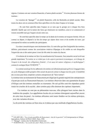 régions.Certainesontunevocationfinancière,d’autresplutôtsociales134
.Ilexiste plusieursformesde
tontines :
La vocation du "djanggi"135
est plutôt financière, celle du likelemba est plutôt sociale. Mais
toutes les deux ont en commun d'être bien spécifiées à la fois dans l'espace et le temps.
- Ils sont bien spécifiés dans l'espace en ce sens que le groupe est à chaque fois bien
identifié. Quelle que soit la nature des liens qui réunissent ses membres, ceux-ci se connaissent et
restent ensemble tant que l'argent circule entre eux.
- Ils sont bien spécifiés dans le temps car la durée de la tontine est toujours limitée. Elle est
connue au départ, et dépend à la fois du temps qui sépare deux tours et du nombre de tours, qui
correspond lui-même au nombre des participants.
Ces deux caractéristiques sont étroitement liées. Ce sont elles qui font l'originalité des tontines,
définies, précisément comme des associations rotatives d'épargne et de crédits au sein desquelles
l'argent des uns et des autres passe à tour de rôle entre les mains de chacun.
L'évolutionde la tontine estliée à la monétisationde l'économie.Soncaractère social revêtune
grande importance "la tontine ne se réduit pas à des aspects purement économiques, on échange de
l'argent et du travail, des obligations d'amitié ; il est aussi de nature religieuse et mythologique",
comme le souligne Henri TCHENTE136
.
Lecontratsocialquilielesadhérentsàlatontineesttellementpuissantqu'ilsnes'engagentdans
un cycle d'épargne-crédit qu'après s'être assuré de pouvoir cotiser à chaque tour de cycle. L'instabilité
des revenus peut donc empêcher certains entrepreneurs de "faire tontine".
Latontineresteuninstrumentdefinancementprivilégiéparlagrandemajoritédesentrepreneurs
n'ayantpas accès au financement bancaire. Les tontines observées dans une quarantaine de pays
d'Afrique sont des tontines mutuelles ou tournantes. On sait qu'elles sont très répandues parmi
toutes les couches de la société ; dans certains pays elles drainent des capitaux importants.
Ces tontines ne sont pas un phénomène nouveau, elles plongent leurs racines dans la
tradition des peuples. Les appellations locales de ces tontines témoignent aujourd'hui encore
de cette trace du passé ; les tontines africaines sont toutes fondées sur les mêmes principes,
avec des variantes diverses.
La diversité des tontines est bien mise en évidence par une multitude d'appellations locales.
134
LELART (M.) : "Les circuits parallèles de financement : état de la question", in L'entreprenariat en Afrique
francophone, Edition AUPELF-UREF, Paris, 1990.
135
"Djanggi" : tontine chez les Barailéké (Cameroun).
136
TCHENTE (H.) : "La société des amis", Paris, C.C.C.E., 1990.
 