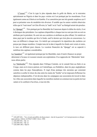 L'"esusu"137
: C'est le type le plus répandu dans le golfe du Bénin, on le rencontre
spécialement au Nigeria et dans les pays voisins où il est pratiqué par les musulmans. Il est
égalementconnu auLiberia et enGambie. Il se caractériseparunetrès grande souplessecaril
peut se présenter sous de modalités très diverses. Il semble que les autres variétés observées
tellesquele"warimoni"enCôted'Ivoire,le"nath"oule"teck"auSénégalsoienttrèsproches.
Le "djanggi"138
: Très pratiqué par les Bamiléké du Cameroun depuis le début du siècle, il est
à distinguerdesprécédents. Lescapitaux disponibles àchaquetournesont pastirés ausortou
attribués par le président. Ils sont mis aux enchères et attribués au plus offrant. Un intérêt est
donc payé par le membre qui lève le fonds, sauf le dernier qui n'est plus en concurrence. Le
taux est différent à chaque tour. Un intérêt qui correspond à la répartition des enchères est
perçue par chaque membres. Compte tenu de la date à laquelle les fonds sont versés et remis,
le taux est différent pour chacun. La vocation financière du "djanggi" est sa capacité à
mobiliser des capitaux considérables.
Le "mandiou"139
est également pratiqué par les Bamiléké, mais il tend à financer un projet
déterminé à l'avance et à assurer ensuite son exploitation. Il se rapproche du ^Hkelemba" dont
nous allons parler.
Le "likebemba"140
: Très répandu dans l'Afrique Centrale, on le connaît bien au Zaïre et au
Congo, mais on le trouve partout, en Centrafrique, au Zimbabwe, dans les pays anglophones
comme dans les pays francophones. Il s'agit d'une pratique très ancienne qui consistait
autrefois à confier le trésor du clan entre les mains du "lemba" en lui imposant d'effectuer les
dépenses indispensables. C'est devenu dans les campagnes une association de travail et dans
les villesune associationdanslaquelle les membres mettent en communtout ou partiede leur
salaire et le confient à l'un d'eux, à tour de rôle.
137
LELART (M.) : "Les circuits parallèles de financement : état de la question", in L'entreprenariat en Afrique
francophone, Edition AUPELF-UREF, Paris, 1990.
138
LELART (M.) : Op. cit.
139
LELART (M.) : Op. cit.
140
LELART (M.) : Op.Cit
 