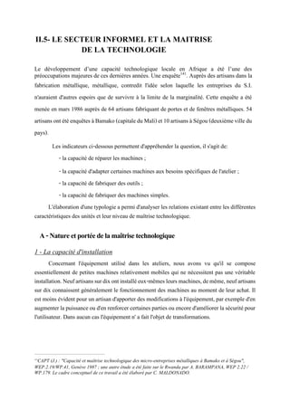 II.5- LE SECTEUR INFORMEL ET LA MAITRISE
DE LA TECHNOLOGIE
Le développement d’une capacité technologique locale en Afrique a été l’une des
préoccupations majeures de ces dernières années. Une enquête141
. Auprès des artisans dans la
fabrication métallique, métallique, contredit l'idée selon laquelle les entreprises du S.I.
n'auraient d'autres espoirs que de survivre à la limite de la marginalité. Cette enquête a été
menée en mars 1986 auprès de 64 artisans fabriquant de portes et de fenêtres métalliques. 54
artisansontétéenquêtesàBamako(capitaleduMali)et10artisansàSégou(deuxièmevilledu
pays).
Les indicateurs ci-dessous permettent d'appréhender la question, il s'agit de:
- la capacité de réparer les machines ;
- la capacité d'adapter certaines machines aux besoins spécifiques de l'atelier ;
- la capacité de fabriquer des outils ;
- la capacité de fabriquer des machines simples.
L'élaboration d'une typologie a permi d'analyser les relations existant entre les différentes
caractéristiques des unités et leur niveau de maîtrise technologique.
A-Natureetportéedelamaîtrisetechnologique
1 - La capacité d'installation
Concernant l'équipement utilisé dans les ateliers, nous avons vu qu'il se compose
essentiellement de petites machines relativement mobiles qui ne nécessitent pas une véritable
installation.Neufartisanssurdixontinstalléeux-mêmesleursmachines,demême,neufartisans
sur dix connaissent généralement le fonctionnement des machines au moment de leur achat. Il
est moins évident pour un artisan d'apporter des modifications à l'équipement, par exemple d'en
augmenterla puissance ou d'en renforcer certainespartiesou encored'améliorer lasécuritépour
l'utilisateur. Dans aucun cas l'équipement n' a fait l'objet de transformations.
141
CAPT (J.) : "Capacité et maîtrise technologique des micro-entreprises métalliques à Bamako et à Ségou",
WEP.2.19/WP.41, Genève 1987 ; une autre étude a été faite sur le Rwanda par A. BARAMPANA, WEP 2.22 /
WP.179. Le cadre conceptuel de ce travail a été élaboré par C. MALDONADO.
 