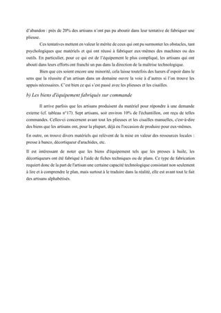 d’abandon : près de 20% des artisans n’ont pas pu aboutir dans leur tentative de fabriquer une
plieuse.
Cestentativesmettentenvaleurleméritedeceuxquiontpusurmonterlesobstacles, tant
psychologiques que matériels et qui ont réussi à fabriquer eux-mêmes des machines ou des
outils. En particulier, pour ce qui est de l’équipement le plus compliqué, les artisans qui ont
abouti dans leurs efforts ont franchi un pas dans la direction de la maîtrise technologique.
Bien que ces soient encore une minorité, cela laisse toutefois des lueurs d’espoir dans le
sens que la réussite d’un artisan dans un domaine ouvre la voie à d’autres si l’on trouve les
appuis nécessaires. C’est bien ce qui s’est passé avec les plieuses et les cisailles.
b) Les biens d'équipement fabriqués sur commande
Il arrive parfois que les artisans produisent du matériel pour répondre à une demande
externe (cf. tableau n°17). Sept artisans, soit environ 10% de l'échantillon, ont reçu de telles
commandes. Celles-ci concernent avant tout les plieuses et les cisailles manuelles, c'est-à-dire
des biens que les artisans ont, pour la plupart, déjà eu l'occasion de produire pour eux-mêmes.
En outre, on trouve divers matériels qui relèvent de la mise en valeur des ressources locales :
presse à banco, décortiqueur d'arachides, etc.
Il est intéressant de noter que les biens d'équipement tels que les presses à huile, les
décortiqueurs ont été fabriqué à l'aide de fiches techniques ou de plans. Ce type de fabrication
requiertdoncdelapartdel'artisanunecertainecapacitétechnologiqueconsistantnonseulement
à lire et à comprendre le plan, mais surtout à le traduire dans la réalité, elle est avant tout le fait
des artisans alphabétisés.
 