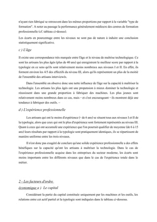 n'ayant rien fabriquése retrouvent dans les mêmes proportions par rapport àla variable "type de
formation". Anoter au passage la performancegénéralement médiocre des centres de formation
professionnelle (cf. tableau ci-dessus).
Les écarts en pourcentage entre les niveaux ne sont pas de nature à induire une conclusion
statistiquement significative.
c ) L'âge
Il existe une correspondance très marquée entre l'âge et le niveau de maîtrise technologique. Ce
sont les artisans les plus âgés (plus de 40 ans) qui enregistrent le meilleur score par rapport à la
typologie en ce sens qu'ils sont relativement moins nombreux aux niveaux I et II. En effet, ils
forment environ les 4/5 des effectifs du niveau III, alors qu'ils représentent un plus de la moitié
de l'ensemble des artisans interviewés.
Dans l'ensemble on observe donc une nette influence de l'âge sur la capacité à maîtriser la
technologie. Les artisans les plus âgés ont une propension à mieux dominer la technologie et
réussissent dans une grande proportion à fabriquer des machines. Les plus jeunes sont
relativement moins nombreux dans ce cas, mais - et c'est encourageant - ils montrent déjà une
tendance à fabriquer des outils. ~
d ) L'expérience professionnelle
Les artisansquiontlemoinsd'expérience(-de6 ans)se situenttousaux niveaux Iet IIde
latypologie,alorsqueceuxquiontleplusd'expériencesont fortementreprésentésauniveauIII.
Quant à ceux quiont accumulé une expériencequel'on pourraitqualifier demoyenne (de 6 à15
ans) leurs résultats par rapport à la typologie sont pratiquement identiques, ils se répartissent de
manière uniforme entre les trois niveaux.
Il n'est donc pas exagéréde conclure qu'une solideexpérienceprofessionnelle a des effets
bénéfiques sur la capacité qu'ont les artisans à maîtriser la technologie. Dans le cas de
l'expérience professionnelle acquise dans les entreprises du secteur moderne, les écarts sont
moins importants entre les différents niveaux que dans le cas de l'expérience totale dans le
métier.
2 - Les facteurs d'ordre
économique a ) Le capital
Considérant la partie du capital constituée uniquement par les machines et les outils, les
relations entre cet actif partiel et la typologie sont indiquées dans le tableau ci-dessous.
 