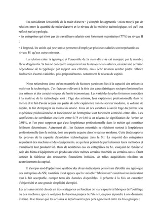 En considérant l'ensemble de la main-d'œuvre - y compris les apprentis - on ne trouve pas de
relation entre la quantité de main-d'œuvre et le niveau de la maîtrise technologique, tel qu'il est
reflété par la typologie.
- les entreprisesquin'ont pas detravailleurssalariés sont fortement majoritaires (77%) auniveau II
;
- àl'opposé,lesunitésquipeuventsepermettred'employerplusieurssalariéssontreprésentésau
niveau HI qu'aux autres niveaux.
La relation entre la typologie et l'ensemble de la main-d'œuvre est masquée par le nombre
élevé d'apprentis. Si l'on se concentre uniquement sur les travailleurs salariés, on note une certaine
dépendance de la typologie par rapport aux effectifs, mais cette relation semble plutôt refléter
l'influence d'autres variables, plus prépondérantes, notamment le niveau de capital.
Nous retiendrons donc qu'un ensemble de facteurs paraissent liés à la capacité des artisans à
maîtriser la technologie. Ces facteurs relèvent à la fois des caractéristiques socioprofessionnelles
desartisansetdescaractéristiquesdel'unitééconomique.Lesvariableslesplusfortementassociées
à la maîtrise de la technologie sont : l'âge des artisans, leur expérience professionnelle dans le
métier et le fait d'avoir acquis une partie de cette expérience dans le secteur moderne, le volume de
capital, le fait d'employer au moins un salarié. Trois de ces variables à savoir l'âge du patron, son
expérience professionnelle et l'ancienneté de l'entreprise sont fortement corrélées entre elles. Les
coefficients de corrélation oscillent entre 0,75 et 0,80 à un niveau de signification de l'ordre de
0,01%, et l'on peut supposer que c'est l'expérience professionnelle dans le métier qui constitue
l'élément déterminant. Autrement dit , les facteurs essentiels se réduisent surtout à l'expérience
professionnelledanslemétier,dontunepartieacquisedanslesecteurmoderne.Cetteétudeapporte
les preuves de la capacité d'évolution technologique dans le S.I. La majorité des entreprises
acquièrent des machines et des équipements, ce qui leur permet de perfectionner leurs méthodes et
d'améliorer leur productivité. Dans de nombreux cas les entreprises du S.I. essayent de réduire le
coût des biens d'équipement en produisant elles-mêmes certains matériels ou certains outils. Étant
donnée la faiblesse des ressources financières initiales, de telles acquisitions révèlent un
accroissement du capital.
Iln'estpasaiséd'opérerunesynthèsedesdiversindicateurspermettantd'établirunetypologie
des entreprises du SX; toutefois il est apparu que la variable "fabrication" constituait un indicateur
tout à fait acceptable, compte tenu des données disponibles. Il présente à la fois un caractère
d'objectivité et une grande simplicité d'emploi.
Les artisans ont été classés en trois catégories en fonction de leur capacité à fabriquer de l'outillage
ou des machines, que ce soit pour les besoins propres de l'atelier, ou pour répondre à une demande
externe. Il se trouve que les artisans se répartissent à peu près également entre les trois groupes :
 