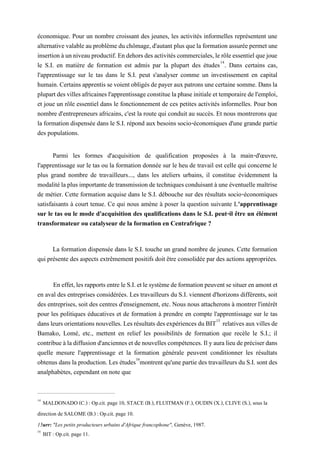 économique. Pour un nombre croissant des jeunes, les activités informelles représentent une
alternativevalableauproblèmeduchômage,d'autant plusquelaformationassuréepermetune
insertionàunniveauproductif.Endehorsdesactivitéscommerciales,lerôleessentielquejoue
le S.I. en matière de formation est admis par la plupart des études14
. Dans certains cas,
l'apprentissage sur le tas dans le S.I. peut s'analyser comme un investissement en capital
humain.Certainsapprentissevoientobligésdepayerauxpatronsunecertainesomme.Dansla
plupartdesvillesafricainesl'apprentissageconstituelaphaseinitialeettemporairedel'emploi,
et joue un rôle essentiel dans le fonctionnement de ces petites activités informelles. Pour bon
nombre d'entrepreneurs africains, c'est la route qui conduit au succès. Et nous montrerons que
la formation dispensée dans le S.I. répond aux besoins socio-économiques d'une grande partie
des populations.
Parmi les formes d'acquisition de qualification proposées à la main-d'œuvre,
l'apprentissage sur le tas ou la formation donnée sur le heu de travail est celle qui concerne le
plus grand nombre de travailleurs..., dans les ateliers urbains, il constitue évidemment la
modalitélaplusimportantedetransmissiondetechniquesconduisantàuneéventuellemaîtrise
de métier. Cette formation acquise dans le S.I. débouche sur des résultats socio-économiques
satisfaisants à court tenue. Ce qui nous amène à poser la question suivante L'apprentissage
sur le tas ou le mode d'acquisition des qualifications dans le S.I. peut-il être un élément
transformateur ou catalyseur de la formation en Centrafrique ?
La formation dispensée dans le S.I. touche un grand nombre de jeunes. Cette formation
qui présente des aspects extrêmement positifs doit être consolidée par des actions appropriées.
Eneffet,lesrapportsentreleS.I.etlesystèmedeformationpeuventsesituerenamont et
en aval des entreprises considérées. Les travailleurs du S.I. viennent d'horizons différents, soit
des entreprises, soit des centres d'enseignement, etc. Nous nous attacherons à montrer l'intérêt
pour les politiques éducatives et de formation à prendre en compte l'apprentissage sur le tas
dansleursorientationsnouvelles. LesrésultatsdesexpériencesduBIT15
relativesauxvillesde
Bamako, Lomé, etc., mettent en relief les possibilités de formation que recèle le S.I.; il
contribueàladiffusiond'anciennesetdenouvellescompétences.Ilyauralieudepréciserdans
quelle mesure l'apprentissage et la formation générale peuvent conditionner les résultats
obtenusdans laproduction. Les études16
montrentqu'unepartiedestravailleursdu S.I.sont des
analphabètes, cependant on note que
14
MALDONADO (C.) : Op.cit. page 10, STACE (B.), FLUITMAN (F.), OUDIN (X.), CLIVE (S.), sous la
direction de SALOME (B.) : Op.cit. page 10.
15urr: "Les petits producteurs urbains d'Afrique francophone", Genève, 1987.
16
BIT : Op.cit. page 11.
 