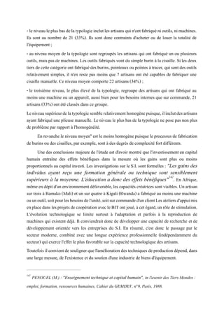 - leniveau leplusbasdelatypologieinclutles artisansqui n'ontfabriquéni outils,ni machines.
Ils sont au nombre de 21 (33%). Ils sont donc contraints d'acheter ou de louer la totalité de
l'équipement ;
- au niveau moyen de la typologie sont regroupés les artisans qui ont fabriqué un ou plusieurs
outils, mais pas de machines. Les outils fabriqués vont du simple burin à la cisaille. Si les deux
tiers de cette catégorie ont fabriqué des burins, pointeaux ou pointes à tracer, qui sont des outils
relativement simples, il n'en reste pas moins que 7 artisans ont été capables de fabriquer une
cisaille manuelle. Ce niveau moyen comporte 22 artisans (34%) ;
- le troisième niveau, le plus élevé de la typologie, regroupe des artisans qui ont fabriqué au
moins une machine ou un appareil, aussi bien pour les besoins internes que sur commande, 21
artisans (33%) ont été classés dans ce groupe.
Leniveausupérieurdelatypologiesemblerelativementhomogènepuisque,ilinclutdesartisans
ayant fabriqué une plieuse manuelle. Le niveau le plus bas de la typologie ne pose pas non plus
de problème par rapport à l'homogénéité.
En revanche le niveau moyen" est le moins homogène puisque le processus de fabrication
de burins ou des cisailles, par exemple, sont à des degrés de complexité fort différents.
Une des conclusions majeure de l'étude est d'avoir montré que l'investissement en capital
humain entraîne des effets bénéfiques dans la mesure où les gains sont plus ou moins
proportionnels au capital investi. Les investigations sur le S.I. sont formelles : "Les gains des
individus ayant reçu une formation générale ou technique sont sensiblement
supérieurs à la moyenne. L'éducation a donc des effets bénéfiques"142
. En Afrique,
mêmeendépitd'unenvironnementdéfavorable,les capacités créatricessontvisibles.Unartisan
sur trois à Bamako (Mali) et un sur quatre à Kigali (Rwanda) a fabriqué au moins une machine
ouunoutil,soitpourlesbesoinsdel'unité,soitsurcommanded'unclientLesateliersd'appuimis
enplacedanslesprojetsde coopérationavecleBIT ontjoué,àcet égard,un rôledestimulation.
L'évolution technologique se limite surtout à l'adaptation et parfois à la reproduction de
machines qui existent déjà. Il conviendrait donc de développer une capacité de recherche et de
développement orientée vers les entreprises du S.I. En résumé, c'est donc le passage par le
secteur moderne, combiné avec une longue expérience professionnelle (indépendamment du
secteur) qui exerce l'effet le plus favorable sur la capacité technologique des artisans.
Toutefois il convient de souligner que l'amélioration des techniques de production dépend, dans
une large mesure, de l'existence et du soutien d'une industrie de biens d'équipement.
142
PENOUEL (M.) : "Enseignement technique et capital humain", in l'avenir des Tiers Mondes :
emploi, formation, ressources humaines, Cahier du GEMDEV, n°9, Paris, 1988.
 