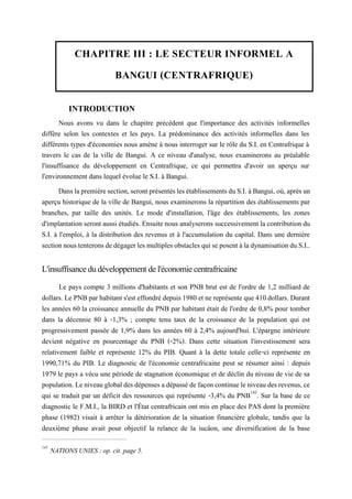 CHAPITRE III : LE SECTEUR INFORMEL A
BANGUI (CENTRAFRIQUE)
INTRODUCTION
Nous avons vu dans le chapitre précédent que l'importance des activités informelles
diffère selon les contextes et les pays. La prédominance des activités informelles dans les
différents types d'économies nous amène à nous interroger sur le rôle du S.I. en Centrafrique à
travers le cas de la ville de Bangui. A ce niveau d'analyse, nous examinerons au préalable
l'insuffisance du développement en Centrafrique, ce qui permettra d'avoir un aperçu sur
l'environnement dans lequel évolue le S.I. à Bangui.
Danslapremièresection,serontprésentéslesétablissementsduS.I.àBangui, où,aprèsun
aperçu historique de la ville de Bangui, nous examinerons la répartition des établissements par
branches, par taille des unités. Le mode d'installation, l'âge des établissements, les zones
d'implantation seront aussi étudiés. Ensuite nous analyserons successivement la contribution du
S.I. à l'emploi, à la distribution des revenus et à l'accumulation du capital. Dans une dernière
sectionnoustenteronsdedégagerlesmultiplesobstaclesquiseposentàladynamisationduS.I..
L'insuffisancedudéveloppementdel'économiecentrafricaine
Le pays compte 3 millions d'habitants et son PNB brut est de l'ordre de 1,2 milliard de
dollars. Le PNB par habitant s'est effondré depuis1980 et ne représente que 410 dollars. Durant
les années 60 la croissance annuelle du PNB par habitant était de l'ordre de 0,8% pour tomber
dans la décennie 80 à -1,3% ; compte tenu taux de la croissance de la population qui est
progressivement passée de 1,9% dans les années 60 à 2,4% aujourd'hui. L'épargne intérieure
devient négative en pourcentage du PNB (-2%). Dans cette situation l'investissement sera
relativement faible et représente 12% du PIB. Quant à la dette totale celle-ci représente en
1990,71% du PIB. Le diagnostic de l'économie centrafricaine peut se résumer ainsi : depuis
1979 le pays a vécu une période de stagnation économique et de déclin du niveau de vie de sa
population.Leniveauglobaldesdépenses adépassédefaçoncontinueleniveaudesrevenus,ce
qui se traduit par un déficit des ressources qui représente -3,4% du PNB143
. Sur la base de ce
diagnostic le F.M.I., la BIRD et l'État centrafricain ont mis en place des PAS dont la première
phase (1982) visait à arrêter la détérioration de la situation financière globale, tandis que la
deuxième phase avait pour objectif la relance de la iucâon, une diversification de la base
143
NATIONS UNIES : op. cit. page 5.
 