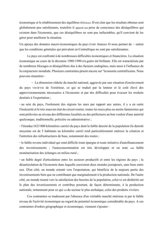 économiqueetlerétablissementdeséquilibres ŒÉérieurs.Destclairqueles résultatsobtenus sont
globalement peu satisfaisants, toutefois il apparaît une prise de conscience des déséquilibres qui
existent dans l'économie, que ces déséquilibres ne sont pas inéluctables, qu'il convient de les
gérer pour améliorer la situation.
Un aperçu des données macro-économiques du pays (voir Annexe 4) nous permet de —entrer
que les conditions générales qui prévalent en Centrafrique ne sont pas satisfaisantes.
Lepaysestconfrontéàdenombreusesdifficultés économiquesetfinancières. Lasituation
économique au cours de la décennie 1980-1990 n'a guère été brillante. Elle est waractérisée par
de nombreux blocages et déséquilibres dus à des facteurs endogènes, mais aussi à l'influence de
laconjoncturemondiale.Plusieurscontraintespèsentencoresur"économiecentrafricaine.Nous
pouvons énumérer :
- La dimension réduite du marché national, aggravée par une situation d'enclavement
du pays vis-à-vis de l'extérieur, ce qui se traduit par la lenteur et le coût élevé des
approvisionnements nécessaires à l'économie et par des difficultés pour évacuer les rroduits
destinés à l'exportation ;
- au sein du pays, l'isolement des régions les unes par rapport aux autres, il y a en outre
l'insécuritéetletrèsmauvaisétatducircuitroutier,touteslestaxesplusoumoinsfantaisistesqui
sontprélevéesauniveaudesdifférenteslocalitésoudespréfecturesaubonvouloird'uneautorité
quelconque, traditionnelle, policière ou administrative ;
- l'étendue (623000 kilomètres carrés) du pays dont la faible densité de lapopulation (la densité
moyenne est de 5 habitants au kilomètre carré) rend particulièrement onéreux la création et
l'entretien des infrastructures de base, notamment des routes ;
- le faible revenu individuel qui rend difficile toute épargne et touteinitiatived'autofinancement
des investissements ; l'autoconsommation est très développée et on note une faible
monétarisation des échanges en milieu rural ;
- un faible degré d'articulation entre les secteurs productifs et entre les régions du pays ; la
désarticulation de l'économie dans laquelle coexistent deux mondes juxtaposés, sans liens entre
eux. D'un côté, un monde orienté vers l'exportation, qui bénéficie de la majeure partie des
investissements bienquene contribuant que marginalement àlaproductionnationale.De l'autre
côté, un monde tourné vers la satisfaction des besoins de la population, celui-ci est déshérité sur
le plan des investissements et contribue pourtant, de façon déterminante, à la production
nationale, notamment pour ce qui est du secteur le plus archaïque, celui des produits vivriers.
Ces contraintes se traduisent par l'absence d'un véritable marché intérieur et par le faible
niveau de l'activité économique au regard du potentiel économique considérable du pays. A ces
contraintes d'ordres géographique et économique, viennent s'ajouter :
 