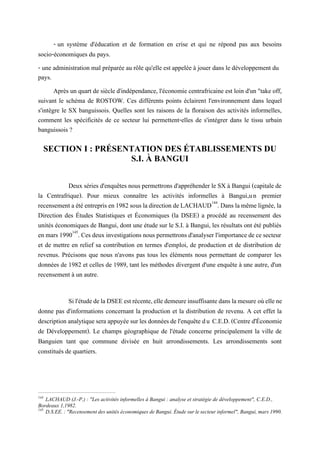 - un système d'éducation et de formation en crise et qui ne répond pas aux besoins
socio-économiques du pays.
- une administration mal préparée au rôle qu'elle est appelée à jouer dans le développement du
pays.
Après un quart de siècle d'indépendance, l'économie centrafricaine est loin d'un "take off,
suivant le schéma de ROSTOW. Ces différents points éclairent l'environnement dans lequel
s'intègre le SX banguissois. Quelles sont les raisons de la floraison des activités informelles,
comment les spécificités de ce secteur lui permettent-elles de s'intégrer dans le tissu urbain
banguissois ?
SECTION I : PRÉSENTATION DES ÉTABLISSEMENTS DU
S.I. À BANGUI
Deux séries d'enquêtes nous permettrons d'appréhender le SX à Bangui (capitale de
la Centrafrique). Pour mieux connaître les activités informelles à Bangui,un premier
recensementaétéentreprisen1982sous ladirectiondeLACHAUD144
.Dans lamêmelignée,la
Direction des Études Statistiques et Économiques (la DSEE) a procédé au recensement des
unités économiques de Bangui, dont une étude sur le S.I. à Bangui, les résultats ont été publiés
en mars1990145
. Ces deuxinvestigationsnous permettronsd'analyserl'importance de cesecteur
et de mettre en relief sa contribution en termes d'emploi, de production et de distribution de
revenus. Précisons que nous n'avons pas tous les éléments nous permettant de comparer les
données de 1982 et celles de 1989, tant les méthodes divergent d'une enquête à une autre, d'un
recensement à un autre.
Sil'étudedelaDSEEestrécente,elledemeureinsuffisantedanslamesure oùellene
donne pas d'informations concernant la production et la distribution de revenu. A cet effet la
descriptionanalytiqueseraappuyéesurles donnéesdel'enquête du C.E.D.(Centred'Économie
de Développement). Le champs géographique de l'étude concerne principalement la ville de
Banguien tant que commune divisée en huit arrondissements. Les arrondissements sont
constitués de quartiers.
144
LACHAUD (J.-P.) : "Les activités informelles à Bangui : analyse et stratégie de développement", C.E.D.,
Bordeaux 1,1982.
145
D.S.EE. : "Recensement des unités économiques de Bangui. Étude sur le secteur informel", Bangui, mars 1990.
 