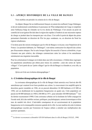 I.l - APERÇU HISTORIQUE DE LA VILLE DE BANGUI
Trois mobiles ont présidé à la création de la ville de Bangui.
Au départ, Bangui fut un établissement français en amont du confluent Congo-Oubangui,
et devait modestement contrebalancer la puissance de l'État indépendant du Congo et empêcher
ainsi l'influence belge de s'étendre sur la rive droite de l'Oubangui. C'est ensuite un point de
contrôle delanavigationfluviale dansla régiondes rapides àl'endroit où une nécessairerupture
de charge se produit dans les transports par voie d'eau. C'est enfin le point de départ des pistes
permettant d'atteindre en direction de l'Est les pays soudanais, ou, en direction du Nord les
régions tchadiennes.
C'estdoncpourdesraisonsstratégiquesquelavillede Banguiavulejour,sousl'impulsiondela
France. Lespremiershabitants,les "Bobangui", vont mêmecontrecarrerlesobjectifs des colons
par d'incessantes attaques. Par la suite lorsque l'église fut associée à l'œuvre colonialiste, et que
s'instaure une paix relative, des échanges commerciaux entre les colons et les autochtones
entraîneront une migration inexorable.
Pourlescolonisateurs ledangerestévidentdans unetellecirconstance;ilfallaitdoncregrouper
les populations autochtones par ethnie pour mieux les contrôler ; créer des sortes de "petits
villages".C'estàpartirdeces"petitsvillages"quelavillede Banguivas'étendreet,avecelle,sa
population.
Qu'en est-il de son évolution démographique ?
A - L'évolution démographique de la ville de Bangui
La croissance démographique de la ville de Bangui s'était amorcée avec l'arrivée dés-SS
autochtones qui venaient livrer leurs produits aux colons. Le mouvement s'est amplifié après la
deuxième guerre mondiale en 1946, où on pouvait dénombrer 26 000 habitants et 63 000 en
1950, soit un doublement de la population banguissoise en quatre ans. Cette population est
passée de 80 000 habitants en 1960 à 240 000 en 1971 ; pour atteindre 420 000 habitants146
lors
du dernier recensement (1990). Cette croissance urbaine est la résultante de l'effet conjugué de
l'exode rural, dû à des mobiles sociaux,politiques, psychologiques, surtout économiques et d'un
taux de natalité très élevé. L'inévitable conséquence de cet accroissement de la population
banguissoiseestla remarquableextension spatialedelaville.Lanon-maîtrise decette évolution
démographique suscitée par l'extension de l'espace urbain a entraîné une multiplication des
quartiers spontanés.
146
Le dernier recensement a dénombré 420 834 habitants dans la ville de Bangui, D.S.S.E., 1990.
 