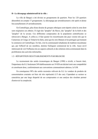 D - Le découpage administratif de la ville :
La ville de Bangui a été divisée en groupements de quartiers. Pour les 128 quartiers
dénombrés on compte 17 groupements. Le découpage par arrondissement a été opéré et donne
lieu actuellement à 8 arrondissements.
En Centrafrique, plus d'une dizaine de groupes ethniques sont répartis selon la zone dont
sont originaires ces ethnies. Il s'agit des "peuples" du fleuve, des "peuples" de la forêt et des
"peuples" de la savane. Ces différentes composantes de la population centrafricaine se
retrouvent à Bangui. A celles-ci, il faut ajouter les ressortissants des pays voisins tels que le
Cameroun, le Congo, le Tchad et le Zaïre, ainsi que les siro-libanais et les portugais qui tiennent
le commerce en Centrafrique. En fait, c'est la communauté tchadienne de tradition musulmane
qui, par l'effectif de ses membres, domine l'échiquier commercial de la ville. Aussi est-il
intéressant de voir l'influence de ces aspects culturels et des relations intra-communauté dans la
prolifération des activités informelles.
1.2 - RÉPARTITION DES ÉTABLISSEMENTS PAR BRANCHE
Le recensement des unités économiques de Bangui (1990) a révélé, si besoin était,
l'importance du S.L Seulement 249 établissements sur 19 820 ont déclaré tenir une comptabilité
et constituent donc, conformément aux conventions communément admises, le S.M.
En conséquence 98% des unités recensées relèvent du S.L Le vendeur de produits de
consommation courante est bien sûr très représenté (1/3 des cas). Cependant ce secteur se
caractérise par une large disparité de ses composantes et une analyse des résultats permet
d'entrevoir la complexité.
 