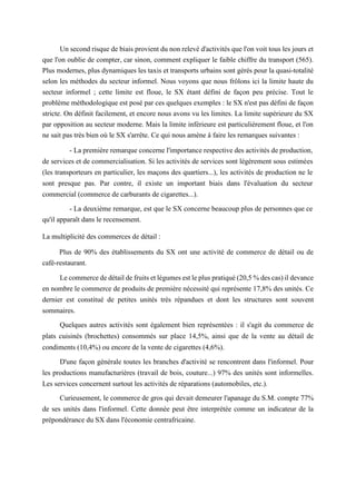 Un second risque de biais provient du non relevé d'activités que l'on voit tous les jours et
que l'on oublie de compter, car sinon, comment expliquer le faible chiffre du transport (565).
Plus modernes, plus dynamiques les taxis et transports urbains sont gérés pour la quasi-totalité
selon les méthodes du secteur informel. Nous voyons que nous frôlons ici la limite haute du
secteur informel ; cette limite est floue, le SX étant défini de façon peu précise. Tout le
problème méthodologique est posé par ces quelques exemples : le SX n'est pas défini de façon
stricte. On définit facilement, et encore nous avons vu les limites. La limite supérieure du SX
par opposition au secteur moderne. Mais la limite inférieure est particulièrement floue, et l'on
ne sait pas très bien où le SX s'arrête. Ce qui nous amène à faire les remarques suivantes :
- La première remarque concerne l'importance respective des activités de production,
de services et de commercialisation. Si les activités de services sont légèrement sous estimées
(les transporteurs en particulier, les maçons des quartiers...), les activités de production ne le
sont presque pas. Par contre, il existe un important biais dans l'évaluation du secteur
commercial (commerce de carburants de cigarettes...).
- La deuxième remarque, est que le SX concerne beaucoup plus de personnes que ce
qu'il apparaît dans le recensement.
La multiplicité des commerces de détail :
Plus de 90% des établissements du SX ont une activité de commerce de détail ou de
café-restaurant.
Le commerce de détail de fruits et légumes est le plus pratiqué (20,5 % des cas) il devance
en nombre le commerce de produits de première nécessité qui représente 17,8% des unités. Ce
dernier est constitué de petites unités très répandues et dont les structures sont souvent
sommaires.
Quelques autres activités sont également bien représentées : il s'agit du commerce de
plats cuisinés (brochettes) consommés sur place 14,5%, ainsi que de la vente au détail de
condiments (10,4%) ou encore de la vente de cigarettes (4,6%).
D'une façon générale toutes les branches d'activité se rencontrent dans l'informel. Pour
les productions manufacturières (travail de bois, couture...) 97% des unités sont informelles.
Les services concernent surtout les activités de réparations (automobiles, etc.).
Curieusement, le commerce de gros qui devait demeurer l'apanage du S.M. compte 77%
de ses unités dans l'informel. Cette donnée peut être interprétée comme un indicateur de la
prépondérance du SX dans l'économie centrafricaine.
 