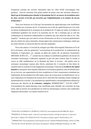 l'expansion courante des activités informelles dans les villes d'ASS s'accompagne d'un
paradoxe : l'arrivée croissante d'un grand nombre de jeunes issus des structures éducatives.
QueltypedeformationpeutstimulerledynamismeduS.I.ouencore,lacirculationentre
les deux secteurs n'est-elle pas favorisée par l'alphabétisation et la montée du niveau
d'éducation ?
Nous nous baserons sur le fait que l'accumulation du capital physique reste insuffisante
pour atteindre une croissance du S.I. et insisterons sur le rôle du capital humain qui s'est avéré
un facteur fondamental de la croissance de la productivité. Il s'agira de mettre en évidence la
contribution qualitative du travail à la croissance du S.I. On a remarqué que ce sont des
combinaisons de formations traditionnelles et modernes qui sont observées dans le S.I.. Des
enquêtes17
montrent que ceux dont le niveau d'instruction est élevé se trouvent généralement
dans les métiers les mieux rémunérés, faisant appel à des connaissances techniques, tandis que
les moins instruits se retrouvent dans les activités marginales.
Pour cette analyse, il convient de souligner que l'idée selon laquelle l'éducation est la clé
de la croissance, celle qui générerait l1
accroissement de la productivité, la modernisation de
l'industrie et l'agriculture, etc. remonte au début des années 60, où plusieurs économistes
(BECKER, SCHULTZ,.. .)18
avaient mis en évidence la contribution qualitative du travail à la
croissance économique. L'éducation augmente la part des gens instruits dans la société et
exerce un effet multiplicateur sur la demande des biens et services ; elle génère ainsi la
croissance économique toujours plus élevée, autrement dit, il existerait un lien direct de
causalitéentrelascolaritéetledéveloppementéconomique.Ildécoulede lathéorieducapital
humainlaconceptionselonlaquellel'éducationetlaformationgénèrent,chezlesbénéficiaires
de ces services, une augmentation de leurs compétences et leurs connaissances entraînant une
amélioration de leur productivité (elle-même source de revenus pour les bénéficiaires). En ce
sens, l'éducation et la formation des acteurs du S.I. doit alors être entendue comme stratégiede
dynamisationdecesecteur.L'accumulationducapitalhumainaincontestablementinfluencéle
renouveau des théories de la croissance endogène, ROMER(1986)19
, LUCAS (1988)20
.
L'accumulation du capital physique reste insuffisante pour atteindre une croissance de long
terme, dans la mesure où la production est selon les néoclassiques soumise à des rendements
marginaux décroissants. Les auteurs insistent sur le
17
STACE (B.), FLUITMAN (F.), OUDIN (X.), CLIVE (S.), sous la direction de SALOME (B.): Op.cit.
18
BECKER (G. S):"Human capital: A theorical and empirical analysis with Special reference to education"
New-York, 2° Edition 1975. SCHULTZ (T.W.):"Investment in human capital", The Free Press, 1971.
19
ROMER (P.M.):"Increasing Returns and Long-Run Growth", Journal of Political Economy, vol.94, n°5,1986.
20
LUCAS, (R.):"On the Mechanics of Economic Development", Journal of Monetary Economics, 22, 1988.
 