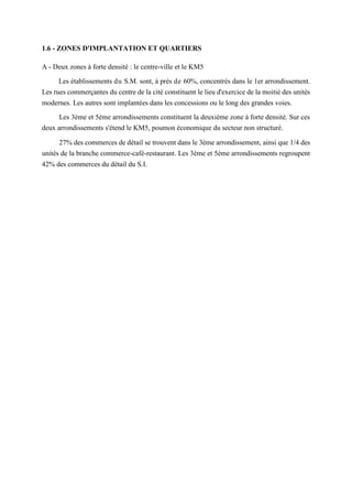 1.6 - ZONES D'IMPLANTATION ET QUARTIERS
A - Deux zones à forte densité : le centre-ville et le KM5
Les établissements du S.M. sont, à près de 60%, concentrés dans le 1er arrondissement.
Les rues commerçantes du centre de la cité constituent le lieu d'exercice de la moitié des unités
modernes. Les autres sont implantées dans les concessions ou le long des grandes voies.
Les 3ème et 5ème arrondissements constituent la deuxième zone à forte densité. Sur ces
deux arrondissements s'étend le KM5, poumon économique du secteur non structuré.
27% des commerces de détail se trouvent dans le 3ème arrondissement, ainsi que 1/4 des
unités de la branche commerce-café-restaurant. Les 3ème et 5ème arrondissements regroupent
42% des commerces du détail du S.I.
 