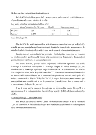 B - Les marchés : pôles d'attraction traditionnels
Près de 40% des établissements du S.I. se concentrent sur les marchés et 44 % d'entre eux
s'éparpillent dans les zones habitées de la ville.
Les unités selon leur implantation (tableau n°25)
Source:DSEE,Bangui,1990.
Plus de 30% des unités exerçant leur activité dans un marché se trouvent au KM5. Ce
marché regroupe essentiellement les commerçants de détail et en particulier les commerces de
détail spécialisés (plomberie, électricité...) ainsi que la vente de vêtements et chaussures.
Certains marchés semblent avoir leur spécialité : Combattant est connu pour ses vendeurs
de condiments alors que le marché Central a le quasi-monopole du commerce de gros et est
particulièrement bien fourni en viandes et poissons.
Les autres marchés, quoique moins importants, constituent également des zones
d'échange et d'animation conséquentes : Lakouanga compte 365 unités, Gobongo 317, les
marchés Fouh et de Ouango regroupent respectivement 312 et 226 établissements. Le marché
État compte 116 unités, enfin Boy-Rabe en totalise 222. Notons que sur ces marchés l'exercice
de toute activité est conditionnée par le paiement d'une patente aux autorités municipales. Ce
qui va à rencontre de la thèse de "l'illégalité" du S.I., la plupart du temps on peut considérer que
ces activités (en excluant bien sûr le vol, la prostitution...) sont légitimes dans la mesure où il y
a reconnaissance de la part des autorités
Il est à noter que le paiement des patentes sur ces marchés montre bien qu'il y a
reconnaissance de la part des autorités. Ce qui infirme le critère de l'illégalité employé dans les
études.
Le mieux aménagé : Le marché Central
Plus de 12% des unités du marché Central fonctionnent dans un local en dur et seulement
7,2% sur les trottoirs. Ce marché se distingue donc nettement de l'ensemble, où l'aménagement
reste extrêmement rudimentaire.
Zone d'habitation, bord de route Marché Rue commerçante
Moderne
Informel
110
8 .575
14 7
454
125
3.541
 