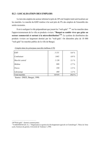 KM5 3 151 8,6 %
Combattant 1465 4,0 %
Marché central 1 130 3,1 %
Miskine 989 2,7 %
Petevo 550 1,5 %
Lakouanga 460 1,3 %
Total marchés 10 919 29,8 %
Total des emplois S.L + S.M. 36 629 100 %
L'emploi dans les principaux marchés (tableau n°29)
Source : DSEE, Bangui, 1990.
IL2 - LOCALISATION DES EMPLOIS
Le tiers des emplois du secteur informel et près de 28% de l'emploi total sont localisés sur
les marchés. Le marché du KM5 totalise à lui seul près de 9% des emplois de l'ensemble des
unités recensées.
Il est à souligner le rôle prépondérant que jouent les "wali-gala" 149
sur les marchés dans
l'approvisionnement de la ville en produits vivriers. "Bangui ne semble vivre que grâce au
secteur commercial et surtout à la micro-distribution"150
. Le système de distribution des
produits vivriers est largement dominé par les "wali-gala". On dénombre plus de 10 000
"wali-gala" les marchés publics de la ville de Bangui.
149"Wali-gala" : femmes commerçantes.
150
YAMANDJAN (D.-A.) : "Organisation et gestion du développement agricole en Centrafrique", Thèse de 3ème
cycle, Sciences de gestion, Université de Toulouse 1,1994.
 