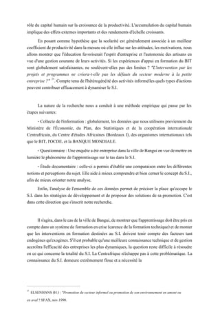 rôle du capital humain sur la croissance de la productivité. L'accumulation du capital humain
implique des effets externes importants et des rendements d'échelle croissants.
En posant comme hypothèse que la scolarité est généralement associée à un meilleur
coefficient de productivité dans la mesure où elle influe sur les attitudes, les motivations, nous
allons montrer que l'éducation favoriserait l'esprit d'entreprise et l'autonomie des artisans en
vue d'une gestion courante de leurs activités. Si les expériences d'appui en formation du BIT
sont globalement satisfaisantes, ne soulèvent-elles pas des limites ? "L'intervention par les
projets et programmes ne créera-t-elle pas les défauts du secteur moderne à la petite
entreprise ?" 21
. Compte tenu de l'hétérogénéité des activités informelles quels types d'actions
peuvent contribuer efficacement à dynamiser le S.I.
La nature de la recherche nous a conduit à une méthode empirique qui passe par les
étapes suivantes:
- Collecte de l'information : globalement, les données que nous utilisons proviennent du
Ministère de l'Économie, du Plan, des Statistiques et de la coopération internationale
Centrafricain, du Centre d'études Africaines (Bordeaux I), des organismes internationaux tels
que le BIT, l'OCDE, et la BANQUE MONDIALE.
- Questionnaire:UneenquêteaétéentreprisedanslavilledeBanguienvuedemettreen
lumière le phénomène de l'apprentissage sur le tas dans le S.I.
- Étude documentaire : celle-ci a permis d'établir une comparaison entre les différentes
notions et perceptionsdusujet. Elle aide à mieux comprendre et bien cernerle concept du S.I.,
afin de mieux orienter notre analyse.
Enfin, l'analyse de l'ensemble de ces données permet de préciser la place qu'occupe le
S.I. dans les stratégies de développement et de proposer des solutions de sa promotion. C'est
dans cette direction que s'inscrit notre recherche.
Ils'agira,danslecasdelavilledeBangui,demontrerquel'apprentissagedoitêtreprisen
comptedansunsystèmedeformationencrise(carencedelaformationtechnique)etdemonter
que les interventions en formation destinées au S.I. doivent tenir compte des facteurs tant
endogènesqu'exogènes.S'ilestprobablequ'unemeilleureconnaissancetechniqueetdegestion
accroîtra l'efficacité des entreprises les plus dynamiques, la question reste difficile à résoudre
en ce qui concerne la totalité du S.I. La Centrafrique n'échappe pas à cette problématique. La
connaissance du S.I. demeure extrêmement floue et a nécessité la
21
ELSENHANS (H.) : "Promotion du secteur informel ou promotion de son environnement en amont ou
en aval ? SFAX, nov.1990.
 