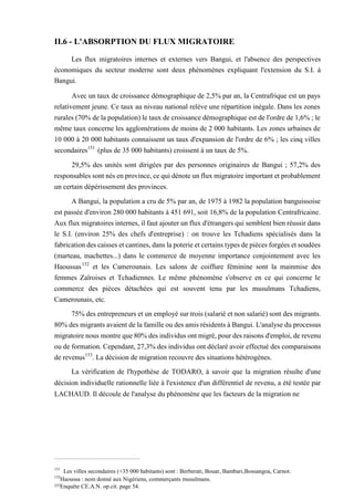 II.6 - L'ABSORPTION DU FLUX MIGRATOIRE
Les flux migratoires internes et externes vers Bangui, et l'absence des perspectives
économiques du secteur moderne sont deux phénomènes expliquant l'extension du S.I. à
Bangui.
Avec un taux de croissance démographique de 2,5% par an, la Centrafrique est un pays
relativement jeune. Ce taux au niveau national relève une répartition inégale. Dans les zones
rurales (70% de la population) le taux de croissance démographique est de l'ordre de 1,6% ; le
même taux concerne les agglomérations de moins de 2 000 habitants. Les zones urbaines de
10 000 à 20 000 habitants connaissent un taux d'expansion de l'ordre de 6% ; les cinq villes
secondaires151
(plus de 35 000 habitants) croissent à un taux de 5%.
29,5% des unités sont dirigées par des personnes originaires de Bangui ; 57,2% des
responsables sont nés en province, ce qui dénote un flux migratoire important et probablement
un certain dépérissement des provinces.
A Bangui, la population a cru de 5% par an, de 1975 à 1982 la population banguissoise
est passée d'environ 280 000 habitants à 451 691, soit 16,8% de la population Centrafricaine.
Aux flux migratoires internes, il faut ajouter un flux d'étrangers qui semblent bien réussir dans
le S.I. (environ 25% des chefs d'entreprise) : on trouve les Tchadiens spécialisés dans la
fabrication des caisses et cantines, dans la poterie et certains types de pièces forgées et soudées
(marteau, machettes...) dans le commerce de moyenne importance conjointement avec les
Haoussas152
et les Camerounais. Les salons de coiffure féminine sont la mainmise des
femmes Zaïroises et Tchadiennes. Le même phénomène s'observe en ce qui concerne le
commerce des pièces détachées qui est souvent tenu par les musulmans Tchadiens,
Camerounais, etc.
75% des entrepreneurs et un employé sur trois (salarié et non salarié) sont des migrants.
80% des migrants avaient de la famille ou des amis résidents à Bangui. L'analyse du processus
migratoire nous montre que 80% des individus ont migré, pour des raisons d'emploi, de revenu
ou de formation. Cependant, 27,3% des individus ont déclaré avoir effectué des comparaisons
de revenus153
. La décision de migration recouvre des situations hétérogènes.
La vérification de l'hypothèse de TODARO, à savoir que la migration résulte d'une
décision individuelle rationnelle liée à l'existence d'un différentiel de revenu, a été testée par
LACHAUD. Il découle de l'analyse du phénomène que les facteurs de la migration ne
151
Les villes secondaires (+35 000 habitants) sont : Berberati, Bouar, Bambari,Bossangoa, Carnot.
152
Haoussa : nom donné aux Nigériens, commerçants musulmans.
153Enquête CE.A.N. op.cit. page 54.
 