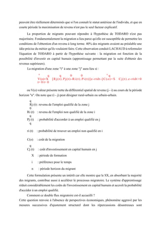 peuvent être réellement déterminés que si l'on connaît le statut antérieur de l'individu, et que en
courte période la maximisation de revenu n'est pas le seul facteur explicatif.
La proportion de migrants pouvant répondre à l'hypothèse de TODARO n'est pas
majoritaire. Fondamentalement la migration a lieu parce qu'elle est susceptible de permettre les
conditions de l'obtention d'un revenu à long terme. 40% des migrants avaient au préalable une
idée précise du métier qu'ils voulaient faire. Cette observation conduit LACHAUD à reformuler
l'équation de TODARO à partir de l'hypothèse suivante : la migration est fonction de la
possibilité d'investir en capital humain (apprentissage permettant par la suite d'obtenir des
revenus supérieurs).
La migration d'une zone "i" à une zone "j" aura lieu si :
n
q q 0 0 x
q
V(o)=X [Rj(t).Pj(t)-Ri(t).Pi(t)]e-rtdt-[C(o)+S Cj(t).e-rtdt>0
t= 0 t= 0
ou V(o) valeur présente nette du différentiel spatial de revenu (j - i) au cours de la période
horizon "n". On note que (i - j) peut désigner rural-urbain ou urbain-urbain.
q
Rj (t) : revenu de l'emploi qualifié de la zone j
0
Ri (t) : revenu de l'emploi non qualifié de la zone i
q
Pj (t) : probabilité d'accorder à un emploi qualifié en j
q
ri (t) : probabilité de trouver un emploi non qualifié en i
C(o) : coût de la migration
q
Cj (t) : coût d'investissement en capital humain en j
X : période de formation
i : préférence pour le temps
n : période horizon du migrant
Cette formulation présente un intérêt car elle montre que le SX, en absorbant la majorité
des migrants, contribue aussi à accélérer le processus migratoire. Le système d'apprentissage
réduit considérablement les coûts de l'investissement en capital humain et accroît la probabilité
d'accéder à un emploi qualifié.
Comment ce double flux migratoire est-il accueilli ?
Cette question renvoie à l'absence de perspectives économiques, phénomène aggravé par les
mesures successives d'ajustement structurel dont les répercussions désastreuses sont
 
