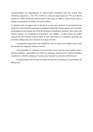 évidentes.Depuis les indépendances le secteur public embauche selon des critères flous
(tribalisme, népotisme...). De 1972 à 1980 on a noté une augmentation de 75% de l'effectif,
toutefois le chiffre absolu des emplois publics ainsi créés est faible et montre l'écart entre le
nombre de demandeurs d'emploi et les postes offerts.
Ce premier point est aggravé par le fait que le secteur privé moderne n'a pratiquement pas
embauché, et qu'il a parfois purement et simplement débauché. On peut penser que le marasme
économique est dû en partie aux effets des politiques d'ajustement structurel, mais aussi à des
facteurs internes. Les perspectives économiques sont sombres : la décroissance du produit
intérieur par tête constitue le point nodal de cette observation. Les conditions générales qui
prévalent à Bangui peuvent se résumer de la façon suivante :
- la population banguissoise croît rapidement, tant en raison de la natalité, qu'en raison
d'un double flux migratoire interne et externe ;
- cette population en croissance n'a trouvé dans le passé que des rares emplois dans la
fonction publique ; aujourd'hui sous l'effet des politiques d'ajustement la fonction publique
comprime ses effectifs, tandis que le secteur privé moderne se restructure difficilement ;
- ces phénomènes ont lieu dans un climat de marasme économique, de décroissance du
PIB par tête.
 