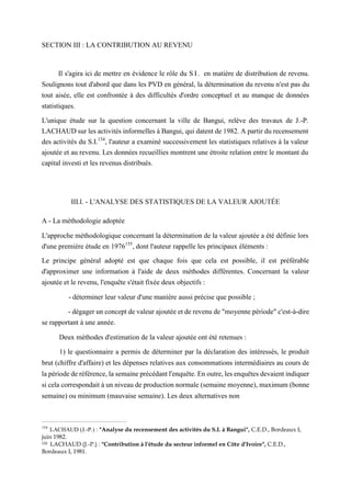 SECTION III : LA CONTRIBUTION AU REVENU
Il s'agira ici de mettre en évidence le rôle du S I. en matière de distribution de revenu.
Soulignons tout d'abord que dans les PVD en général, la détermination du revenu n'est pas du
tout aisée, elle est confrontée à des difficultés d'ordre conceptuel et au manque de données
statistiques.
L'unique étude sur la question concernant la ville de Bangui, relève des travaux de J.-P.
LACHAUD sur les activités informelles à Bangui, qui datent de 1982. A partir du recensement
des activités du S.I.154
, l'auteur a examiné successivement les statistiques relatives à la valeur
ajoutée et au revenu. Les données recueillies montrent une étroite relation entre le montant du
capital investi et les revenus distribués.
III.l. - L'ANALYSE DES STATISTIQUES DE LA VALEUR AJOUTÉE
A - La méthodologie adoptée
L'approche méthodologique concernant la détermination de la valeur ajoutée a été définie lors
d'une première étude en 1976155
, dont l'auteur rappelle les principaux éléments :
Le principe général adopté est que chaque fois que cela est possible, il est préférable
d'approximer une information à l'aide de deux méthodes différentes. Concernant la valeur
ajoutée et le revenu, l'enquête s'était fixée deux objectifs :
- déterminer leur valeur d'une manière aussi précise que possible ;
- dégager un concept de valeur ajoutée et de revenu de "moyenne période" c'est-à-dire
se rapportant à une année.
Deux méthodes d'estimation de la valeur ajoutée ont été retenues :
1) le questionnaire a permis de déterminer par la déclaration des intéressés, le produit
brut (chiffre d'affaire) et les dépenses relatives aux consommations intermédiaires au cours de
la période de référence, la semaine précédant l'enquête. En outre, les enquêtes devaient indiquer
si cela correspondait à un niveau de production normale (semaine moyenne), maximum (bonne
semaine) ou minimum (mauvaise semaine). Les deux alternatives non
154
LACHAUD (J.-P.) : "Analyse du recensement des activités du S.I. à Bangui", C.E.D., Bordeaux I,
juin 1982.
155 LACHAUD (J.-P.) : "Contribution à l'étude du secteur informel en Côte d'Ivoire", C.E.D.,
Bordeaux I, 1981.
 