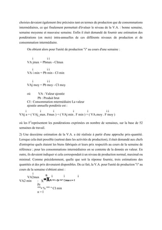 choisies devaient également être précisées tant en termes de production que de consommations
intermédiaires, ce qui finalement permettait d'évaluer le niveau de la V.A. : bonne semaine,
semaine moyenne et mauvaise semaine. Enfin il était demandé de fournir une estimation des
pondérations (en mois) intra-annuelles de ces différents niveaux de production et de
consommation intermédiaire.
On obtient alors pour l'unité de production "i" au cours d'une semaine :
i i i
VA jmax = Pbmax - CImax
i i i
VA i min = Pb min - CI min
i i i
VAj moy = Pb moy - CI moy
où VA : Valeur ajoutée
Pb : Produit brut
CI : Consommation mtermédiaire La valeur
ajoutée annuelle pondérée est :
i i i i i i i
VAj a = ( VAj_max. Fmax ) + ( VAj min . F min ) + ( VA1moy . F moy )
où les F1
représentent les pondérations exprimées en nombre de semaines, sur la base de 52
semaines de travail.
2) Une deuxième estimation de la V.A. a été réalisée à partir d'une approche prix-quantité.
Lorsque cela était possible (surtout dans les activités de production), il était demandé aux chefs
d'entreprise quels étaient les biens fabriqués et leurs prix respectifs au cours de la semaine de
référence ; pour les consommations intermédiaires on se contente de la donnée en valeur. En
outre, ils devaient indiquer si cela correspondait à un niveau de production normal, maximal ou
minimal. Comme précédemment, quelle que soit la réponse fournie, trois estimations des
quantités et des prix devenaient disponibles. De ce fait, la V.A. pour l'unité de production "i" au
cours de la semaine s'obtient ainsi :
i
VA2max
VA2 min : X
Pr
mm
• % mm
" CI min
n = l
=XPr max • Or max" CImax n = 1
 