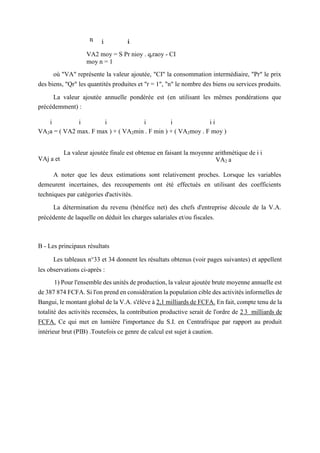 VA2 moy = S Pr nioy . qrraoy - CI
moy n = 1
où "VA" représente la valeur ajoutée, "CI" la consommation intermédiaire, "Pr" le prix
des biens, "Qr" les quantités produites et "r = 1", "n" le nombre des biens ou services produits.
La valeur ajoutée annuelle pondérée est (en utilisant les mêmes pondérations que
précédemment) :
i i i i i i i
VA2a = ( VA2 max. F max ) + ( VA2min . F min ) + ( VA2moy . F moy )
La valeur ajoutée finale est obtenue en faisant la moyenne arithmétique de i i
VAj a et VA2 a
A noter que les deux estimations sont relativement proches. Lorsque les variables
demeurent incertaines, des recoupements ont été effectués en utilisant des coefficients
techniques par catégories d'activités.
La détermination du revenu (bénéfice net) des chefs d'entreprise découle de la V.A.
précédente de laquelle on déduit les charges salariales et/ou fiscales.
B - Les principaux résultats
Les tableaux n°33 et 34 donnent les résultats obtenus (voir pages suivantes) et appellent
les observations ci-après :
1) Pour l'ensemble des unités de production, la valeur ajoutée brute moyenne annuelle est
de 387 874 FCFA. Si l'on prend en considération la population cible des activités informelles de
Bangui, le montant global de la V.A. s'élève à 2,1 milliards de FCFA. En fait, compte tenu de la
totalité des activités recensées, la contribution productive serait de l'ordre de 2 3 milliards de
FCFA. Ce qui met en lumière l'importance du S.I. en Centrafrique par rapport au produit
intérieur brut (PIB) .Toutefois ce genre de calcul est sujet à caution.
 