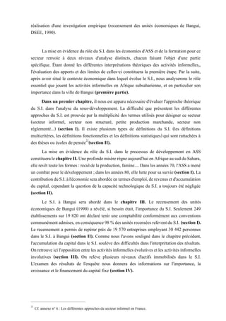 réalisation d'une investigation empirique (recensement des unités économiques de Bangui,
DSEE, 1990).
La mise en évidence du rôle du S.I. dans les économies d'ASS et de la formation pour ce
secteur renvoie à deux niveaux d'analyse distincts, chacun faisant l'objet d'une partie
spécifique. Étant donné les différentes interprétations théoriques des activités informelles,,
l'évaluation des apports et des limites de celles-ci constituera la première étape. Par la suite,
après avoir situé le contexte économique dans lequel évolue le S.I., nous analyserons le rôle
essentiel que jouent les activités informelles en Afrique subsaharienne, et en particulier son
importance dans la ville de Bangui (première partie).
Dans un premier chapitre, il nous est apparu nécessaire d'évaluer l'approche théorique
du S.I. dans l'analyse du sous-développement. La difficulté que présentent les différentes
approches du S.I. est prouvée par la multiplicité des termes utilisés pour désigner ce secteur
(secteur informel, secteur non structuré, petite production marchande, secteur non
réglementé...) (section I). Il existe plusieurs types de définitions du S.I. (les définitions
multicritères, les définitions fonctionnelles et les définitions statistiques) qui sont rattachées à
des thèses ou écoles de pensée22
(section II).
La mise en évidence du rôle du S.I. dans le processus de développement en ASS
constitueralechapitreII.Uneprofondemisèrerègneaujourd'huienAfriqueausudduSahara,
elle revêt toute les formes: reculde laproduction, famine.... Dans les années 70,l'ASS a mené
un combat pour le développement ; dans les années 80, elle lutte pour sa survie (section I). La
contributionduS.I.àl'économieseraabordéeentermesd'emploi,derevenusetd'accumulation
du capital, cependant la question de la capacité technologique du S.I. a toujours été négligée
(section II).
Le S.I. à Bangui sera abordé dans le chapitre III. Le recensement des unités
économiques de Bangui (1990) a révélé, si besoin était, l'importance du S.I. Seulement 249
établissements sur 19 820 ont déclaré tenir une comptabilité conformément aux conventions
communément admises, en conséquence98 % des unités recensées relèventdu S.I. (section I).
Le recensement a permis de repérer près de 19 570 entreprises employant 30 442 personnes
dans le S.I. à Bangui (section II). Comme nous l'avons souligné dans le chapitre précédent,
l'accumulation du capital dans le S.I. soulève des difficultés dans l'interprétation des résultats.
Onretrouveicil'oppositionentrelesactivitésinformelles évolutives etles activitésinformelles
involutives (section III). On relève plusieurs niveaux d'actifs immobilisés dans le S.I.
L'examen des résultats de l'enquête nous donnera des informations sur l'importance, la
croissance et le financement du capital fixe (section IV).
22
Cf. annexe n° 6 : Les différentes approches du secteur informel en France.
 