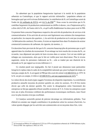 En admettant que la population banguissoise équivaut à la moitié de la population
urbanisée en Centrafrique, et que le rapport activités informelles / population urbaine est
homogène quel que soit le niveau d'urbanisation, la contribution du Si. en Centrafrique serait de
l'ordre de 4.6 milliards de FCFA soit 4.6 % du PIB156
. Nous avons la conviction que le Si.
contribue largement à la production contrairement au chiffre ci-dessus ; on a l'impression qu'il y
a d'un côté le S.M., de l'autre côté le Si., et qu'il suffit d'additionner les deux pour avoir le PIB.
Un premier biais concerne l'importance respective des activités de production, de services et de
commercialisation. Si les activités de services sont légèrement sous estimées (les transporteurs
en particulier, les maçons des quartiers...), les activités de production ne le sont pas (exception
: la fabrication des cantines). Par contre, il existe un important biais dans l'évaluation du secteur
commercial (commerce de carburant, de cigarette, de montres...).
Un deuxième biais provient du fait que le Si. concerne beaucoup plus de personnes que ce qu'il
apparaît dans les résultats du recensement. Si un ménage sur trois touche des revenus du Si., en
revanche, tous dépensent une partie de leurs revenus dans ce secteur. Ceci est une réalité qui
échappe aux recensements, alors que le fait est visible pour tout observateur. Plus le revenu
augmente, moins les personnes s'adressent au Si. ; cela se traduit par une élasticité de la
demande au Si. par rapport au revenu inférieure à 1.
Ce résultat paraît non négligeable. En fait il prend une dimension toute particulière
lorsqu'on le replace dans le cadre de la comptabilité nationale qui, pour la plupart du temps, ne
tient pas compte du Si. A cet égard, le PIB par tête avait été estimé à 43 800 FCFA en 1979. Si
le Si. est pris en compte, il s'élève à 45 800 FCFA, soit une augmentation de 4.6%157
.
La valeur élevée des écarts-types suggère l'existence de disparités importantes. La contribution
productive annuelle moyenne du premier quintile est, selon les secteurs, 10 à 20 fois moins
élevée que celle du dernier quintile. Par contre la désagrégation selon l'ancienneté des
entreprises ne fait pas apparaître d'écart sensible en ternies de V.A. Certes les entreprises ayant
trois ans et plus d'existence exhibent des performances économiques meilleures, mais l'écart
avec les plus récentes n'est pas exorbitant.
2) L'analyse sectorielle permet de préciser davantage ces informations globales. Tout
d'abord on constate une inégale contribution à la production selon les secteurs d'activités. La
valeur ajoutée dégagée par les activités non commerciales est en moyenne deux fois, voire
156
Si l'on prend un PIB de 101 milliards de F CFA en 1979 et la population urbanisée de 10 000 habitants et plus.
157
D'où un PIB / tête supérieur à 300 $ en 1979.
 