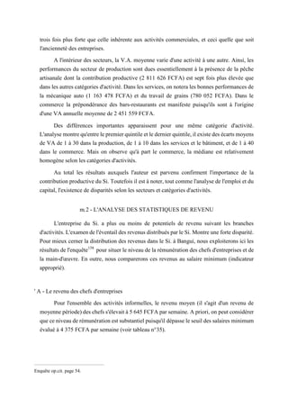 trois fois plus forte que celle inhérente aux activités commerciales, et ceci quelle que soit
l'ancienneté des entreprises.
A l'intérieur des secteurs, la V.A. moyenne varie d'une activité à une autre. Ainsi, les
performances du secteur de production sont dues essentiellement à la présence de la pêche
artisanale dont la contribution productive (2 811 626 FCFA) est sept fois plus élevée que
dans les autres catégories d'activité. Dans les services, on notera les bonnes performances de
la mécanique auto (1 163 478 FCFA) et du travail de grains (780 052 FCFA). Dans le
commerce la prépondérance des bars-restaurants est manifeste puisqu'ils sont à l'origine
d'une VA annuelle moyenne de 2 451 559 FCFA.
Des différences importantes apparaissent pour une même catégorie d'activité.
L'analyse montre qu'entre le premier quintile et le dernier quintile, il existe des écarts moyens
de VA de 1 à 30 dans la production, de 1 à 10 dans les services et le bâtiment, et de 1 à 40
dans le commerce. Mais on observe qu'à part le commerce, la médiane est relativement
homogène selon les catégories d'activités.
Au total les résultats auxquels l'auteur est parvenu confirment l'importance de la
contribution productive du Si. Toutefois il est à noter, tout comme l'analyse de l'emploi et du
capital, l'existence de disparités selon les secteurs et catégories d'activités.
m.2 - L'ANALYSE DES STATISTIQUES DE REVENU
L'entreprise du Si. a plus ou moins de potentiels de revenu suivant les branches
d'activités. L'examen de l'éventail des revenus distribués par le Si. Montre une forte disparité.
Pour mieux cerner la distribution des revenus dans le Si. à Bangui, nous exploiterons ici les
résultats de l'enquête158
pour situer le niveau de la rémunération des chefs d'entreprises et de
la main-d'œuvre. En outre, nous comparerons ces revenus au salaire minimum (indicateur
approprié).
' A - Le revenu des chefs d'entreprises
Pour l'ensemble des activités informelles, le revenu moyen (il s'agit d'un revenu de
moyenne période) des chefs s'élevait à 5 645 FCFA par semaine. A priori, on peut considérer
que ce niveau de rémunération est substantiel puisqu'il dépasse le seuil des salaires minimum
évalué à 4 375 FCFA par semaine (voir tableau n°35).
Enquête op.cit. page 54.
 