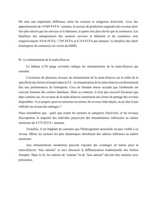 On note une importante différence selon les secteurs et catégories d'activités. Avec des
appointements de 15 069 FCFA / semaine, le secteur de production engendre des revenus deux
fois plus élevés que les services et le bâtiment, et quatre fois plus élevés que le commerce. Les
bénéfices des entrepreneurs des secteurs services et bâtiment et du commerce sont
respectivement: 8 816 FCFA, 7 295 FCFA et 4 314 FCFA par semaine. Le bénéfice des chefs
d'entreprise du commerce est voisin du SMIG.
B - La rémunération de la main-d'œuvre
Le tableau n°36 (page suivante) indique les rémunérations de la main-d'œuvre par
semaine.
L'existence de plusieurs niveaux de rémunération de la main-d'œuvre est le reflet de la
spécificité des formes d'emploi dans le S.I. : la rémunération de la main-d'œuvre est directement
liée aux performances de l'entreprise. Ceci est d'autant mieux accepté que l'embauche est
souvent fonction dès critères familiaux. Dans ce contexte, il n'est pas excessif d'avancer que
dans certains cas, les revenus de la main-d'œuvre constituent une forme de partage des revenus
disponibles. A ce propos, peut-on raisonner en termes de revenus individuels, ou ne faut-il pas
réfléchir au niveau des ménages ?
Nous retiendrons que : quels que soient les secteurs et catégories d'activités, et les niveaux
d'occupation, la majorité des individus perçoivent des rémunérations inférieures au salaire
minimum de 4 375 FCFA / semaine.
Toutefois, il est frappant de constater que l'hétérogénéité sectorielle est peu visible à ce
niveau. Même les secteurs les plus dynamiques distribuent des salaires inférieurs au salaire
minimum.
Aux rémunérations monétaires peuvent s'ajouter des avantages en nature pour la
main-d'œuvre "non salariée" et ceci obscurcit la différenciation traditionnelle des formes
d'emploi. Dans le Si. les notions de "salariat "et de "non salariat" doivent être maniées avec
précaution.
 