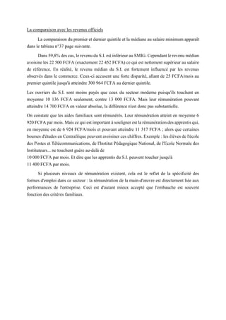 La comparaison avec les revenus officiels
La comparaison du premier et dernier quintile et la médiane au salaire minimum apparaît
dans le tableau n°37 page suivante.
Dans 59,8% des cas, le revenu du S.I. est inférieur au SMIG. Cependant le revenu médian
avoisine les 22 500 FCFA (exactement 22 452 FCFA) ce qui est nettement supérieur au salaire
de référence. En réalité, le revenu médian du S.I. est fortement influencé par les revenus
observés dans le commerce. Ceux-ci accusent une forte disparité, allant de 25 FCFA/mois au
premier quintile jusqu'à atteindre 300 964 FCFA au dernier quintile.
Les ouvriers du S.I. sont moins payés que ceux du secteur moderne puisqu'ils touchent en
moyenne 10 136 FCFA seulement, contre 13 000 FCFA. Mais leur rémunération pouvant
atteindre 14 700 FCFA en valeur absolue, la différence n'est donc pas substantielle.
On constate que les aides familiaux sont rémunérés. Leur rémunération atteint en moyenne 6
920 FCFA par mois. Mais ce qui est important à souligner est la rémunération des apprentis qui,
en moyenne est de 6 924 FCFA/mois et pouvant atteindre 11 317 FCFA ; alors que certaines
bourses d'études en Centrafrique peuvent avoisiner ces chiffres. Exemple : les élèves de l'école
des Postes et Télécommunications, de l'Institut Pédagogique National, de l'Ecole Normale des
Instituteurs... ne touchent guère au-delà de
10 000 FCFA par mois. Et dire que les apprentis du S.I. peuvent toucher jusqu'à
11 400 FCFA par mois.
Si plusieurs niveaux de rémunération existent, cela est le reflet de la spécificité des
formes d'emploi dans ce secteur : la rémunération de la main-d'œuvre est directement liée aux
performances de l'entreprise. Ceci est d'autant mieux accepté que l'embauche est souvent
fonction des critères familiaux.
 