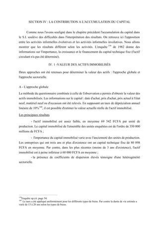 SECTION IV : LA CONTRIBUTION A L'ACCUMULATION DU CAPITAL
Comme nous l'avons souligné dans le chapitre précédent l'accumulation du capital dans
le S.I. soulève des difficultés dans l'interprétation des résultats. On retrouve ici l'opposition
entre les activités informelles évolutives et les activités informelles involutives. Nous allons
montrer que les résultats diffèrent selon les activités. L'enquête 159
de 1982 donne des
informations sur l'importance, la croissance et le financement du capital technique fixe (l'actif
circulant n'a pas été déterminé).
IV. 1 -VALEUR DES ACTIFS IMMOBILISÉS
Deux approches ont été retenues pour déterminer la valeur des actifs : l'approche globale et
l'approche sectorielle.
A - L'approche globale
La méthode du questionnaire combinée à celle de l'observation a permis d'obtenir la valeur des
actifs immobilisés. Les informations sur le capital : date d'achat, prix d'achat, prix actuel à l'état
neuf, matériel neuf ou d'occasion ont été relevés. En supposant un taux de dépréciation annuel
linéaire de 10%160
, il est possible d'estimer la valeur actuelle réelle de l'actif immobilisé.
Les principaux résultats
- l'actif immobilisé est assez faible, en moyenne 69 542 FCFA par unité de
production. Le capital immobilisé de l'ensemble des unités enquêtées est de l'ordre de 350 000
millions de FCFA ;
- l'importance du capital immobilisé varie avec l'ancienneté des unités de production.
Les entreprises qui ont trois ans et plus d'existence ont un capital technique fixe de 80 898
FCFA en moyenne. Par contre, dans les plus récentes (moins de 3 ans d'existence), l'actif
immobilisé est à peine inférieur à 60 000 FCFA en moyenne ;
- la présence de coefficients de dispersion élevés témoigne d'une hétérogénéité
sectorielle.
159
Enquête op.cit. page 54.
160
Le taux a été appliqué uniformément pour les différents types de biens. Par contre la durée de vie estimée a
varié de 15 à 20 ans selon les types de biens.
 
