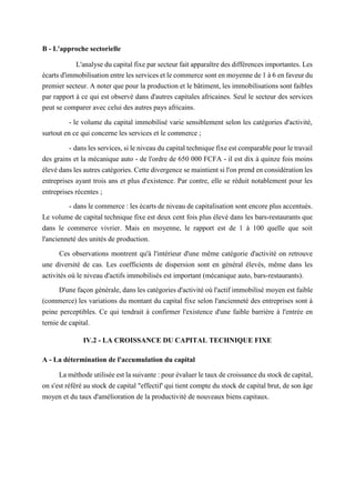 B - L'approche sectorielle
L'analyse du capital fixe par secteur fait apparaître des différences importantes. Les
écarts d'immobilisation entre les services et le commerce sont en moyenne de 1 à 6 en faveur du
premier secteur. A noter que pour la production et le bâtiment, les immobilisations sont faibles
par rapport à ce qui est observé dans d'autres capitales africaines. Seul le secteur des services
peut se comparer avec celui des autres pays africains.
- le volume du capital immobilisé varie sensiblement selon les catégories d'activité,
surtout en ce qui concerne les services et le commerce ;
- dans les services, si le niveau du capital technique fixe est comparable pour le travail
des grains et la mécanique auto - de l'ordre de 650 000 FCFA - il est dix à quinze fois moins
élevé dans les autres catégories. Cette divergence se maintient si l'on prend en considération les
entreprises ayant trois ans et plus d'existence. Par contre, elle se réduit notablement pour les
entreprises récentes ;
- dans le commerce : les écarts de niveau de capitalisation sont encore plus accentués.
Le volume de capital technique fixe est deux cent fois plus élevé dans les bars-restaurants que
dans le commerce vivrier. Mais en moyenne, le rapport est de 1 à 100 quelle que soit
l'ancienneté des unités de production.
Ces observations montrent qu'à l'intérieur d'une même catégorie d'activité on retrouve
une diversité de cas. Les coefficients de dispersion sont en général élevés, même dans les
activités où le niveau d'actifs immobilisés est important (mécanique auto, bars-restaurants).
D'une façon générale, dans les catégories d'activité où l'actif immobilisé moyen est faible
(commerce) les variations du montant du capital fixe selon l'ancienneté des entreprises sont à
peine perceptibles. Ce qui tendrait à confirmer l'existence d'une faible barrière à l'entrée en
ternie de capital.
IV.2 - LA CROISSANCE DU CAPITAL TECHNIQUE FIXE
A - La détermination de l'accumulation du capital
La méthode utilisée est la suivante : pour évaluer le taux de croissance du stock de capital,
on s'est référé au stock de capital "effectif' qui tient compte du stock de capital brut, de son âge
moyen et du taux d'amélioration de la productivité de nouveaux biens capitaux.
 
