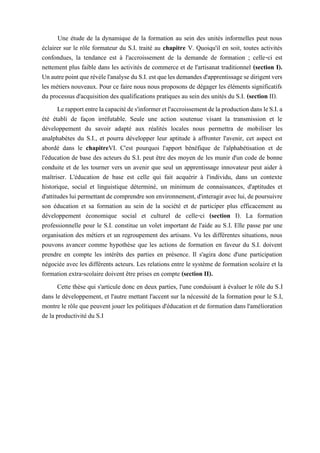 Une étude de la dynamique de la formation au sein des unités informelles peut nous
éclairer sur le rôle formateur du S.I. traité au chapitre V. Quoiqu'il en soit, toutes activités
confondues, la tendance est à l'accroissement de la demande de formation ; celle-ci est
nettement plus faible dans les activités de commerce et de l'artisanat traditionnel (section I).
Unautrepointquerévèlel'analyseduS.I.estquelesdemandesd'apprentissagesedirigentvers
les métiers nouveaux. Pour ce faire nous nous proposons de dégager les éléments significatifs
du processus d'acquisition des qualifications pratiques au sein des unités du S.I. (section II).
Lerapportentrelacapacitédes'informeretl'accroissementdelaproductiondansleS.I.a
été établi de façon irréfutable. Seule une action soutenue visant la transmission et le
développement du savoir adapté aux réalités locales nous permettra de mobiliser les
analphabètes du S.I., et pourra développer leur aptitude à affronter l'avenir, cet aspect est
abordé dans le chapitreVI. C'est pourquoi l'apport bénéfique de l'alphabétisation et de
l'éducation de base des acteurs du S.I. peut être des moyen de les munir d'un code de bonne
conduite et de les tourner vers un avenir que seul un apprentissage innovateur peut aider à
maîtriser. L'éducation de base est celle qui fait acquérir à l'individu, dans un contexte
historique, social et linguistique déterminé, un minimum de connaissances, d'aptitudes et
d'attitudeslui permettantde comprendreson environnement,d'interagir avec lui,depoursuivre
son éducation et sa formation au sein de la société et de participer plus efficacement au
développement économique social et culturel de celle-ci (section I). La formation
professionnelle pour le S.I. constitue un volet important de l'aide au S.I. Elle passe par une
organisation des métiers et un regroupement des artisans. Vu les différentes situations, nous
pouvons avancer comme hypothèse que les actions de formation en faveur du S.I. doivent
prendre en compte les intérêts des parties en présence. Il s'agira donc d'une participation
négociée avec les différents acteurs. Les relations entre le système de formation scolaire et la
formation extra-scolaire doivent être prises en compte (section II).
Cette thèse qui s'articule donc en deux parties, l'une conduisant à évaluer le rôle du S.I
dans le développement, et l'autre mettant l'accent sur la nécessité de la formation pour le S.I,
montre le rôle que peuvent jouer les politiques d'éducation et de formation dans l'amélioration
de la productivité du S.I
 