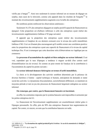 vérifie pas à bangui163
. Ainsi non seulement le secteur informel est en mesure de dégager un
surplus, mais aussi de le réinvestir, comme cela apparaît dans les résultats de l'enquête164
le
montant des investissements supplémentaires augmente avec la taille des entreprises.
De nombreux points renforcent les observations antérieures :
Seulement18,12%desentreprisesdégagentunsurpluspositif(capacitédefinancementou
épargne). Cette proportion est d'ailleurs inférieure à celle des entreprises ayant réalisé des
investissements supplémentaires (tableau n°45 page suivante).
Il apparaît que la proportion des entreprises ayant réalisé des investissements
supplémentaires et l'ampleur de ces derniers croissent avec le niveau des actifs immobilisés
(tableau n°46). Ceci est d'autant plus encourageant qu'il semble exister une corrélation positive
entre les proportions des entreprises ayant une capacité de financement et le niveau du capital
technique fixe. Il est à remarquer que cette deuxième série d'observations ne s'applique pas au
commerce.
Le processus d'accumulation du capital est bien endogène au secteur informel. Il est
vrai, cependant que le taux d'épargne a tendance à stagner au-delà d'un certain seuil
d'immobilisation (ou de revenu). En somme on peut retenir de l'analyse de la contribution à
l'accumulation du capital les points suivants :
Le secteur informel demeure hétérogène en termes d'actifs immobilisés.
Le choix et le développement des activités semblent déterminés par la présence de
diverses barrières à l'entrée : capital technique et humain, anticipation de demande et statut
social des activités. Le dynamisme d'accumulation, sectoriellement différencié, se maintient en
moyenne période et met en jeu des processus de financement largement endogènes au secteur
informel.
On remarque, par contre, que le financement bancaire est inexistant.
eneffet,lescontraintesimposéesparlesystèmebancairesontimpossiblesàsurmonterpar
les petites entreprises du S.I.
Le financement de l'investissement supplémentaire est essentiellement réalisé grâce à
l'épargne personnelle. En effet, près de 90% des entreprises financent leur augmentation de
capital. Par contre, ici encore, on note que la contribution bancaire est nulle.
163 MIRAS (C.) : "La formation du capital productif privé ivoirien : le cas de la menuiserie à Abidjan",
ORSTOM, 1976.
164
Enquête C.E.A.N. op.cit. page 54.
 