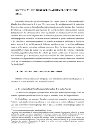 SECTION V : LES OBSTACLES AU DEVELOPPEMENT
DU S.I
Lesactivités informelles sont très hétérogènes ; elles vont du vendeur de carburant en bouteille,
à l'atelier de confection proche de la pme. Elles comprennent des activités de marché, de production,
de services et du commerce. Cependant elles ne jouent pas toutes un rôle identique dans l'adaptation
de valeurs de sociétés anciennes aux impératifs des sociétés modernes (technicienne).la majorité
d'entre elles sont des activités de survie, celles-ci permettent aux familles de survivre. Une minorité
seulement d'activités situées en général dans les services de production (menuiserie bois-métal) et de
services (réparation automobile, électrique), celles-ci demandent en général l'utilisation de machines
et des compétences techniques et proposent des produits ou services de qualité proche de ceux du
secteur moderne. Il n'y a d'ailleurs pas de différence significative entre ces activités qualifiées de
moderne et les petites entreprises modernes proprement dites. En situant dans une optique de
transition165, il s'agira de montrer que ces dernières qui recèlent de véritables potentialités,
rencontrent, de par leur nature même, des obstacles qui freinent leur processus de transition. Ensuite
nous montrerons que la dynamique du processus de transition des unités informelles ne dépend pas
uniquement du comportement des entreprises (faiblesse du capital humain), mais elle est étroitement
liée à son environnement socio-économique et politique (obstacles d'ordre économique, financier,
fiscal et législatif).
V.L - LES OBSTACLES INTERNES AUX ENTREPRISES
Parmi les obstacles internes aux entreprises, nous examinerons successivement ceux liés à la
formation de la main-d'œuvre et ceux d'ordre socioculturel.
A - les obstacles liés à l'insuffisance de la formation de la main-d'œuvre
A la base de toute entreprise, il y a des hommes. Pour que le S.I Puisse se développer, il faut des
hommes capables de prendre des risques, de diriger et surmonter le défi des temps modernes.
En Centrafrique, les ressources humaines, compétences nécessaires au développement de
l'initiative individuelle, font encore défaut; et se sont canalisées au secteur moderne de l'économie.
Cela tient au modèle d'éducation pratiqué dans le pays. Le système éducatif appliqué depuis des
165
Le processus de transition peut être appréhendé à deux niveaux :
- au niveau inicro-économique, la transition est considérée comme le passage d'une entreprise informelle au secteur
moderne. Ces passages sont souvent exceptionnels ; toutefois ces entreprises sont difficilement discernables des autres
entreprises modernes, rien ne permet d'infirmer qu'un nombre d'entreprises modernes n'aient débuté dans le SI.
- au niveau macro-économique, la transition est considérée comme un changement progressif de la structure des
économies en voie de développement. Cette approche insiste sur le caractère structurel de la transition, en limitant
l'importance des caractères d'accumulation de capital et de gestion pour mieux souligner le poids des mutations
culturelles et sociales dans ce processus.
 